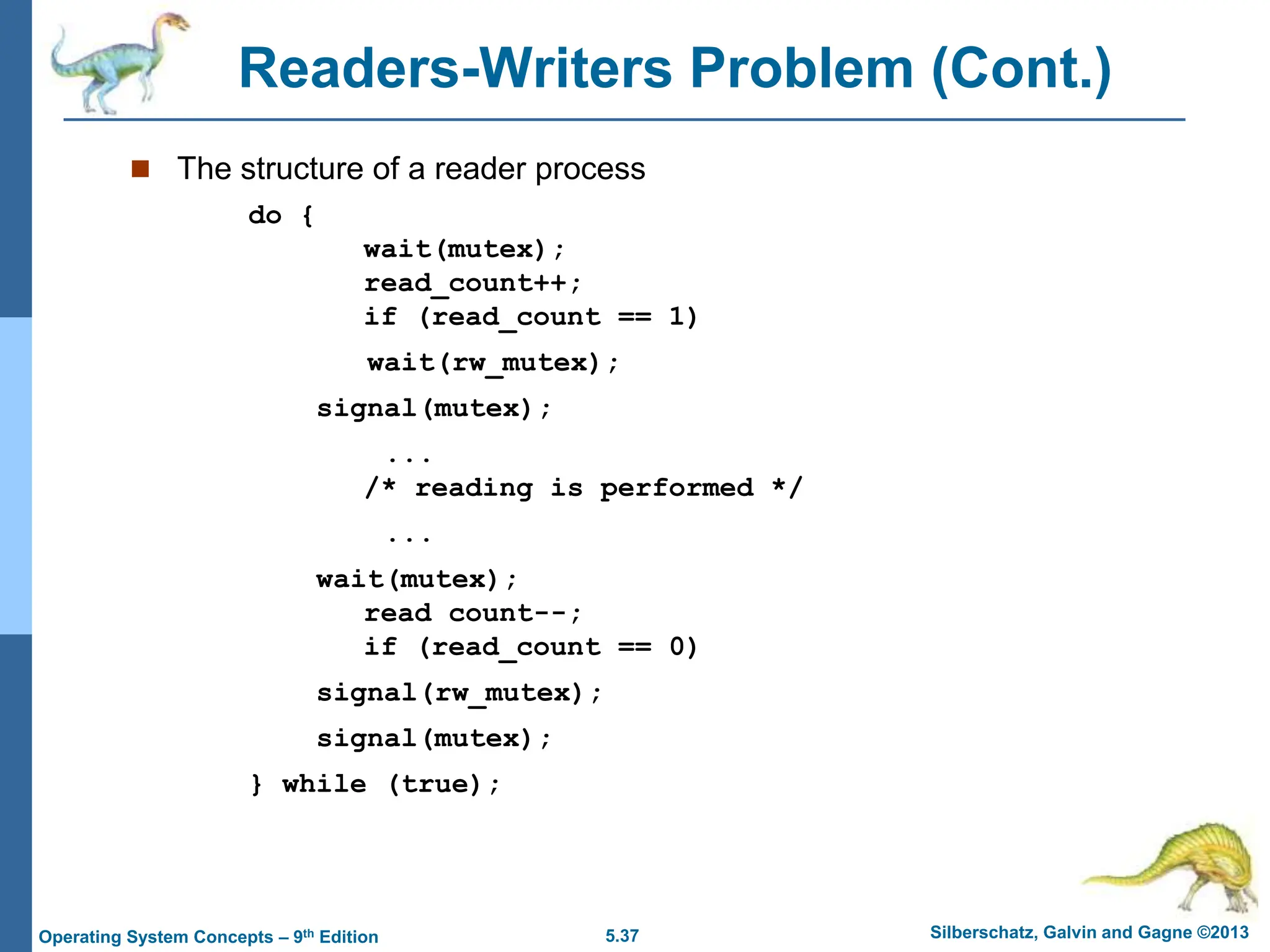 5.37 Silberschatz, Galvin and Gagne ©2013
Operating System Concepts – 9th Edition
Readers-Writers Problem (Cont.)
 The structure of a reader process
do {
wait(mutex);
read_count++;
if (read_count == 1)
wait(rw_mutex);
signal(mutex);
...
/* reading is performed */
...
wait(mutex);
read count--;
if (read_count == 0)
signal(rw_mutex);
signal(mutex);
} while (true);
 