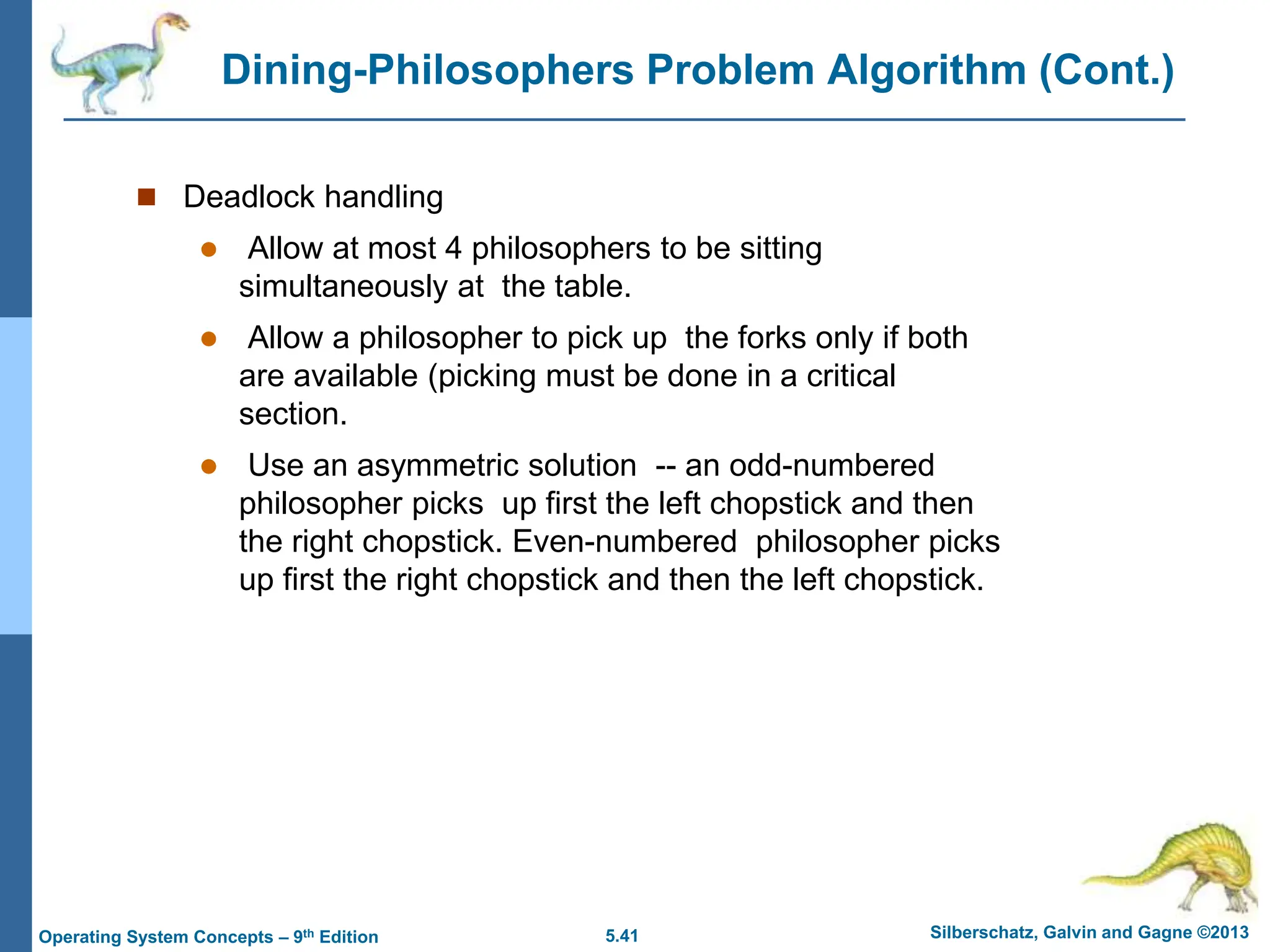 5.41 Silberschatz, Galvin and Gagne ©2013
Operating System Concepts – 9th Edition
Dining-Philosophers Problem Algorithm (Cont.)
 Deadlock handling
 Allow at most 4 philosophers to be sitting
simultaneously at the table.
 Allow a philosopher to pick up the forks only if both
are available (picking must be done in a critical
section.
 Use an asymmetric solution -- an odd-numbered
philosopher picks up first the left chopstick and then
the right chopstick. Even-numbered philosopher picks
up first the right chopstick and then the left chopstick.
 