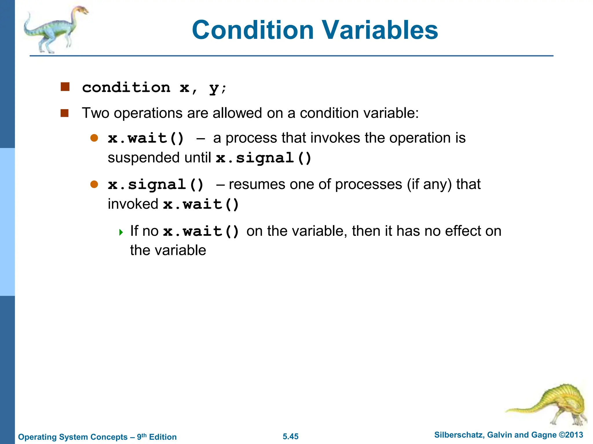 5.45 Silberschatz, Galvin and Gagne ©2013
Operating System Concepts – 9th Edition
Condition Variables
 condition x, y;
 Two operations are allowed on a condition variable:
 x.wait() – a process that invokes the operation is
suspended until x.signal()
 x.signal() – resumes one of processes (if any) that
invoked x.wait()
 If no x.wait() on the variable, then it has no effect on
the variable
 