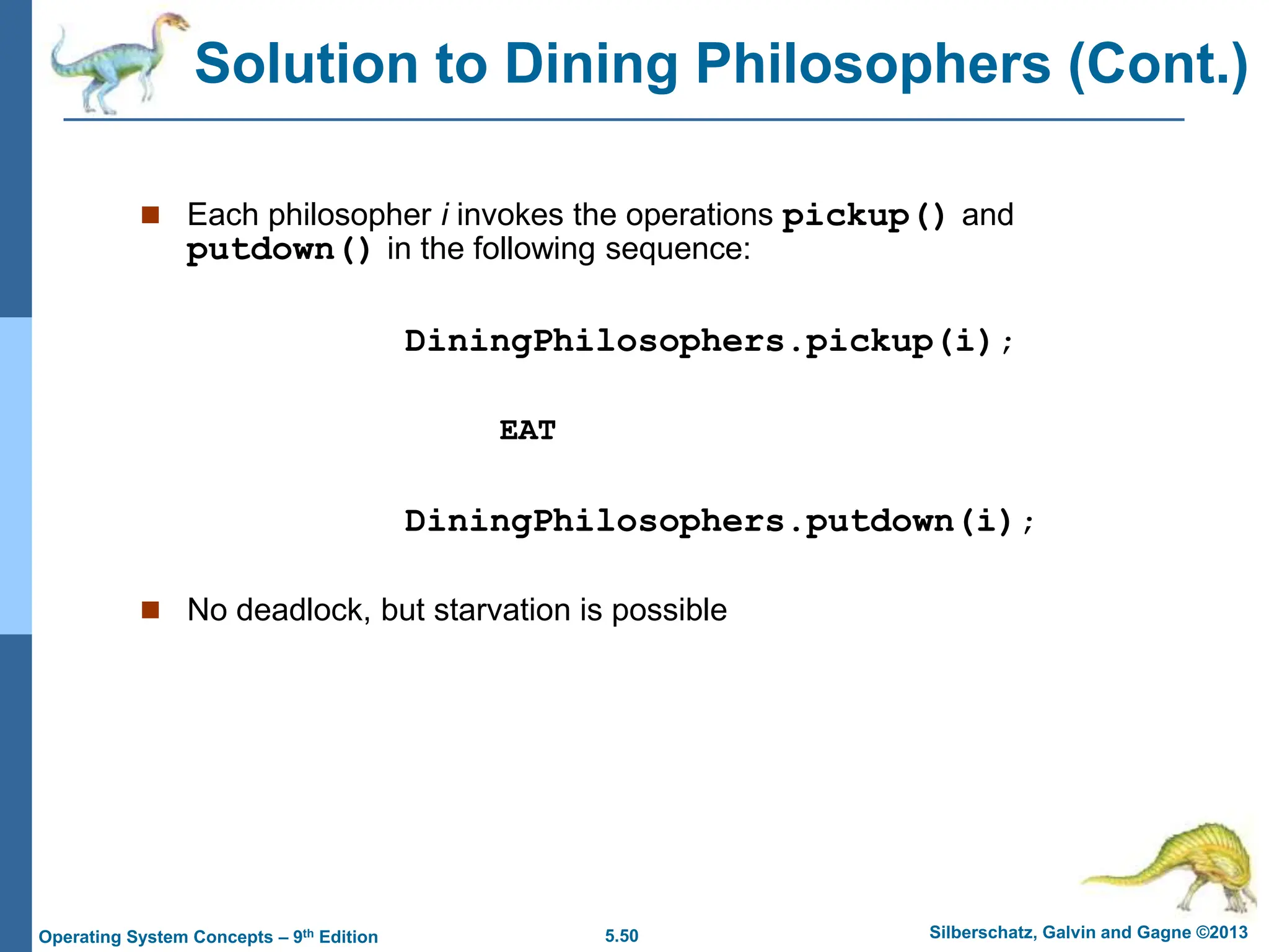 5.50 Silberschatz, Galvin and Gagne ©2013
Operating System Concepts – 9th Edition
 Each philosopher i invokes the operations pickup() and
putdown() in the following sequence:
DiningPhilosophers.pickup(i);
EAT
DiningPhilosophers.putdown(i);
 No deadlock, but starvation is possible
Solution to Dining Philosophers (Cont.)
 