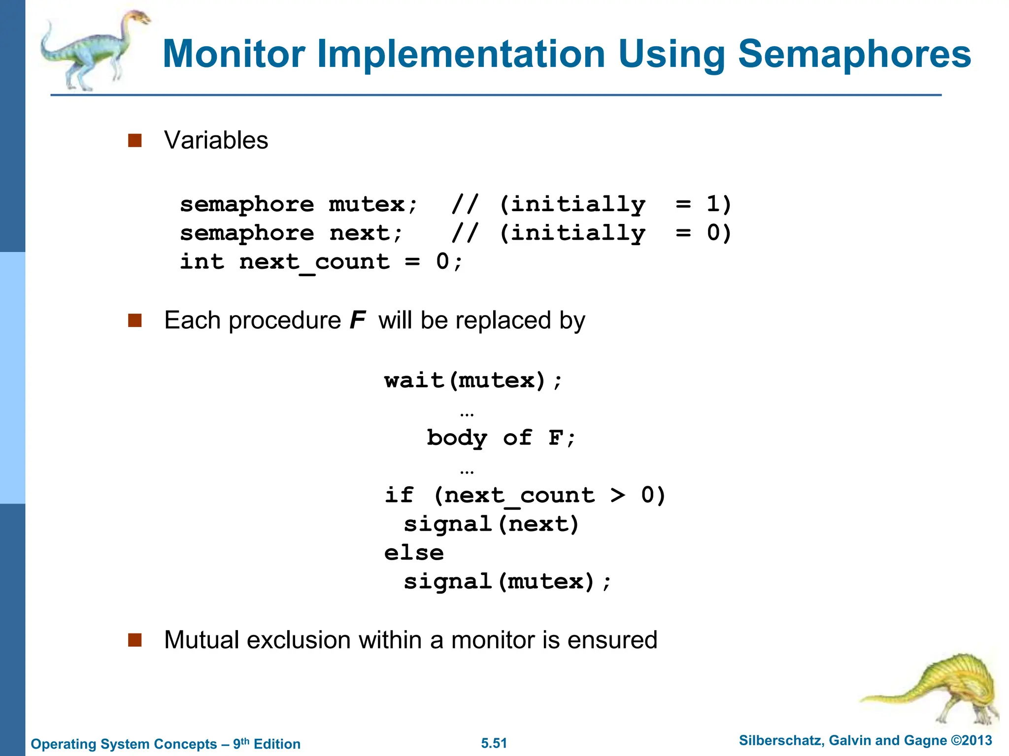 5.51 Silberschatz, Galvin and Gagne ©2013
Operating System Concepts – 9th Edition
Monitor Implementation Using Semaphores
 Variables
semaphore mutex; // (initially = 1)
semaphore next; // (initially = 0)
int next_count = 0;
 Each procedure F will be replaced by
wait(mutex);
…
body of F;
…
if (next_count > 0)
signal(next)
else
signal(mutex);
 Mutual exclusion within a monitor is ensured
 