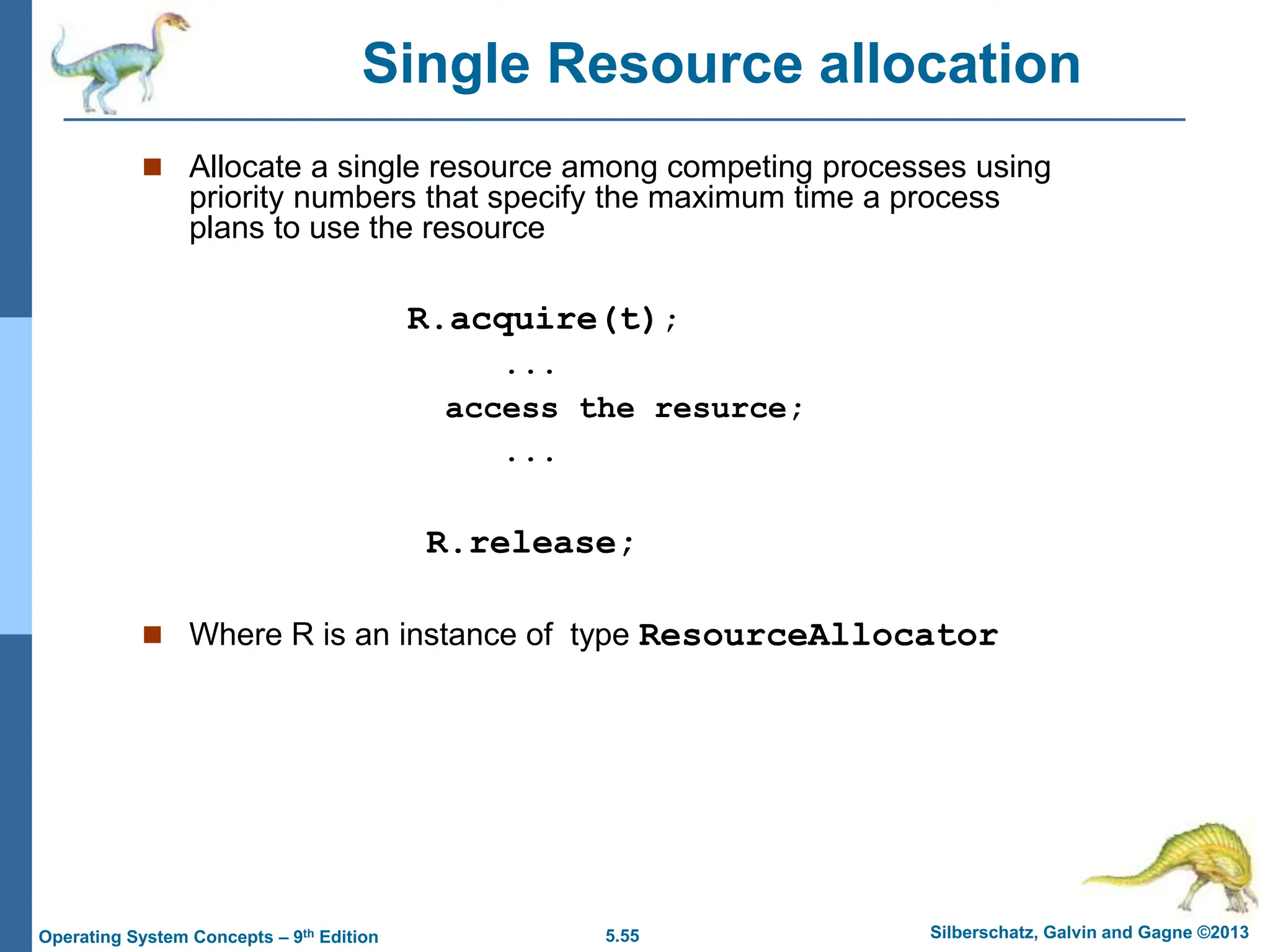 5.55 Silberschatz, Galvin and Gagne ©2013
Operating System Concepts – 9th Edition
 Allocate a single resource among competing processes using
priority numbers that specify the maximum time a process
plans to use the resource
R.acquire(t);
...
access the resurce;
...
R.release;
 Where R is an instance of type ResourceAllocator
Single Resource allocation
 