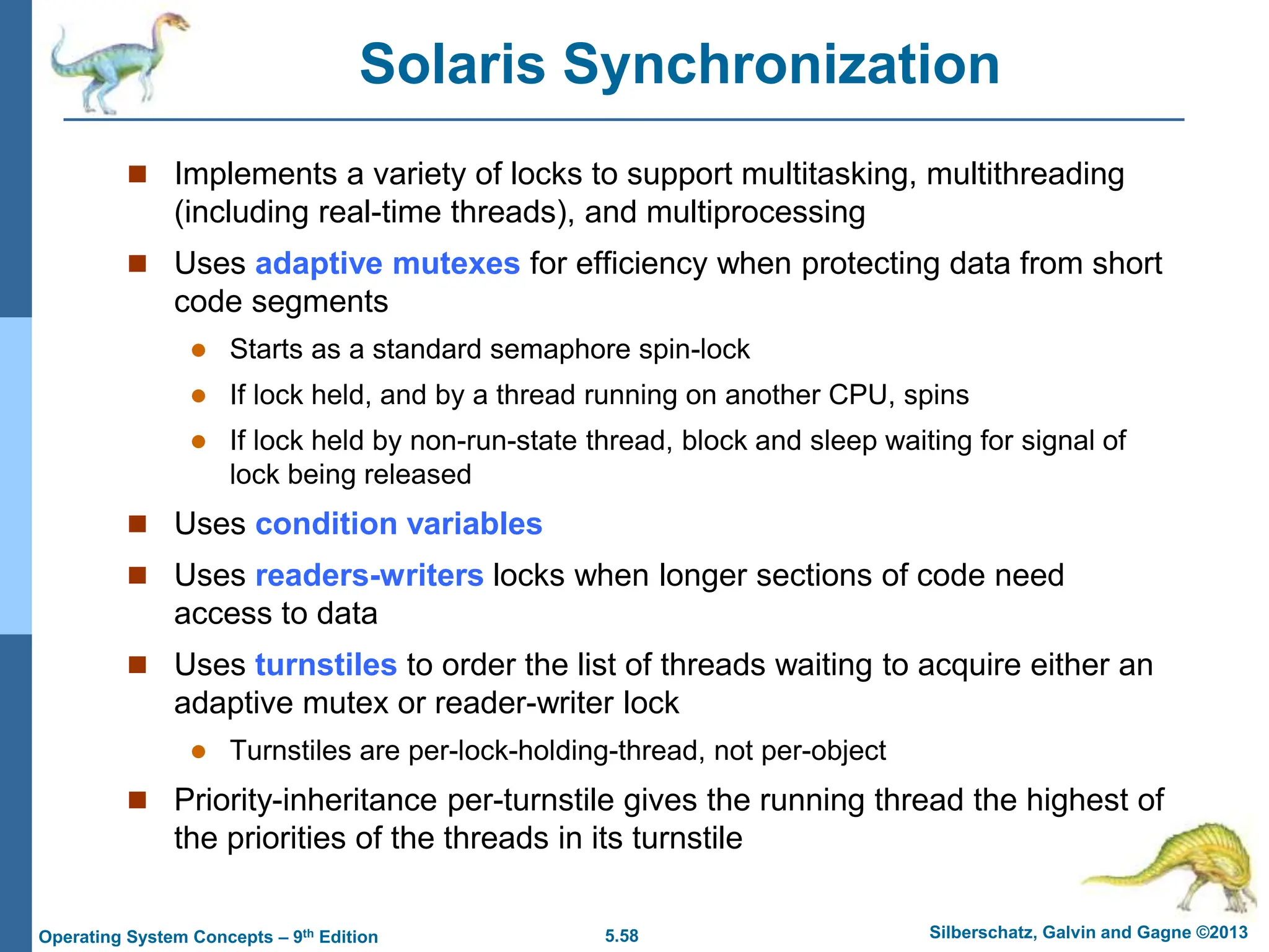 5.58 Silberschatz, Galvin and Gagne ©2013
Operating System Concepts – 9th Edition
Solaris Synchronization
 Implements a variety of locks to support multitasking, multithreading
(including real-time threads), and multiprocessing
 Uses adaptive mutexes for efficiency when protecting data from short
code segments
 Starts as a standard semaphore spin-lock
 If lock held, and by a thread running on another CPU, spins
 If lock held by non-run-state thread, block and sleep waiting for signal of
lock being released
 Uses condition variables
 Uses readers-writers locks when longer sections of code need
access to data
 Uses turnstiles to order the list of threads waiting to acquire either an
adaptive mutex or reader-writer lock
 Turnstiles are per-lock-holding-thread, not per-object
 Priority-inheritance per-turnstile gives the running thread the highest of
the priorities of the threads in its turnstile
 