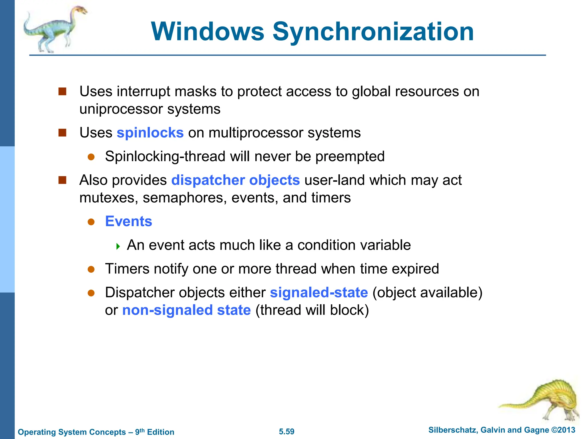 5.59 Silberschatz, Galvin and Gagne ©2013
Operating System Concepts – 9th Edition
Windows Synchronization
 Uses interrupt masks to protect access to global resources on
uniprocessor systems
 Uses spinlocks on multiprocessor systems
 Spinlocking-thread will never be preempted
 Also provides dispatcher objects user-land which may act
mutexes, semaphores, events, and timers
 Events
 An event acts much like a condition variable
 Timers notify one or more thread when time expired
 Dispatcher objects either signaled-state (object available)
or non-signaled state (thread will block)
 