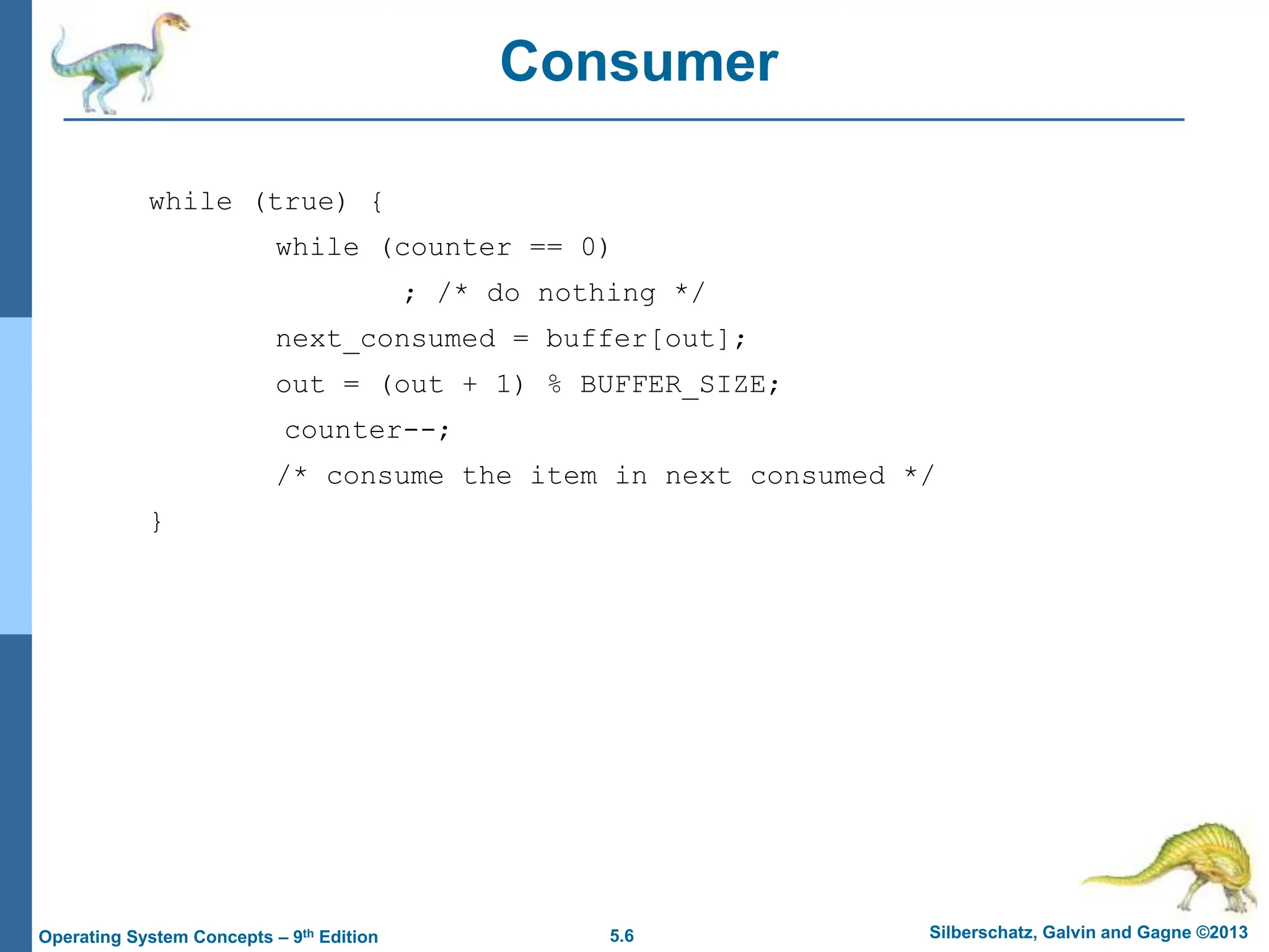 5.6 Silberschatz, Galvin and Gagne ©2013
Operating System Concepts – 9th Edition
Consumer
while (true) {
while (counter == 0)
; /* do nothing */
next_consumed = buffer[out];
out = (out + 1) % BUFFER_SIZE;
counter--;
/* consume the item in next consumed */
}
 