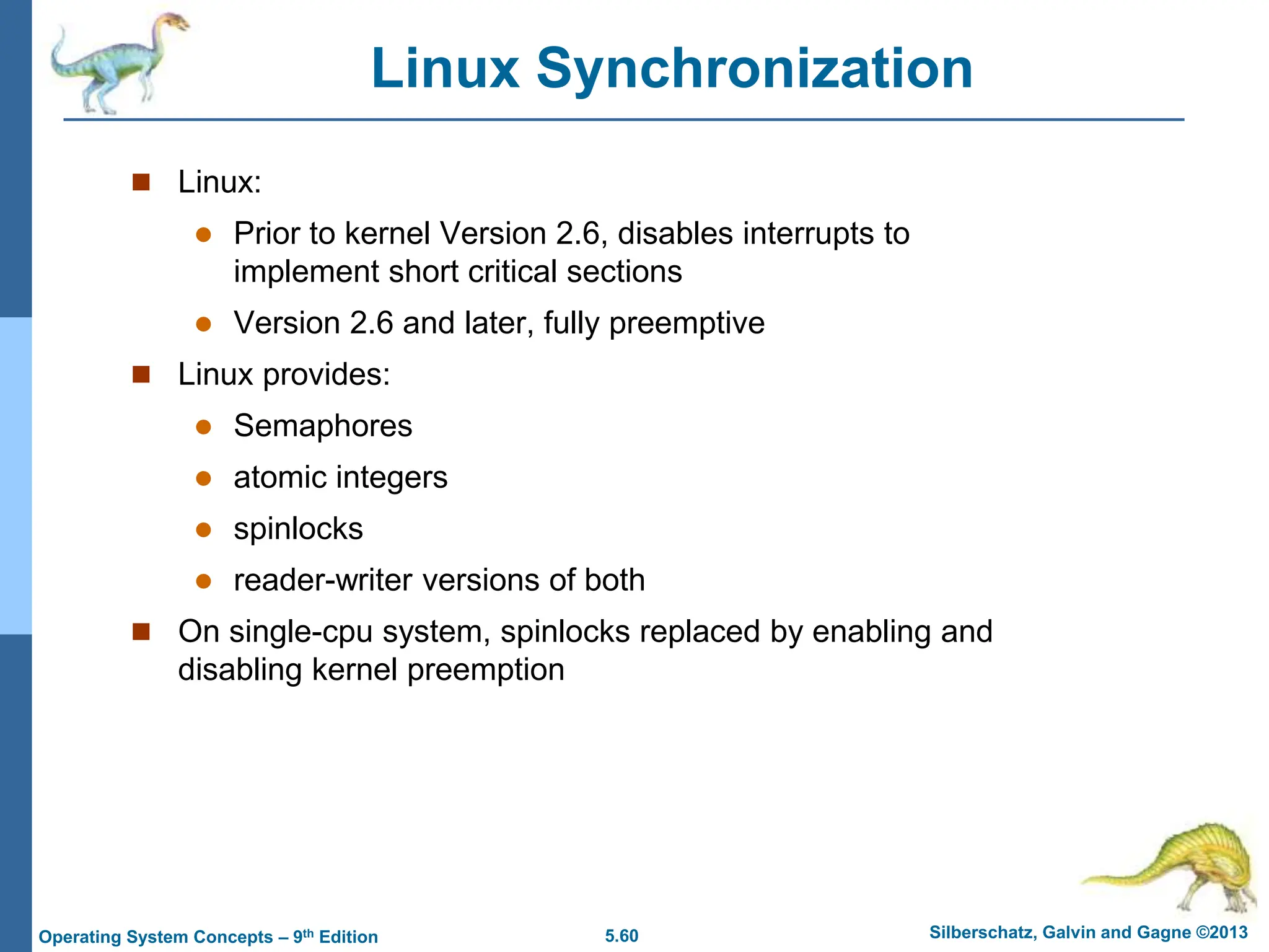5.60 Silberschatz, Galvin and Gagne ©2013
Operating System Concepts – 9th Edition
Linux Synchronization
 Linux:
 Prior to kernel Version 2.6, disables interrupts to
implement short critical sections
 Version 2.6 and later, fully preemptive
 Linux provides:
 Semaphores
 atomic integers
 spinlocks
 reader-writer versions of both
 On single-cpu system, spinlocks replaced by enabling and
disabling kernel preemption
 