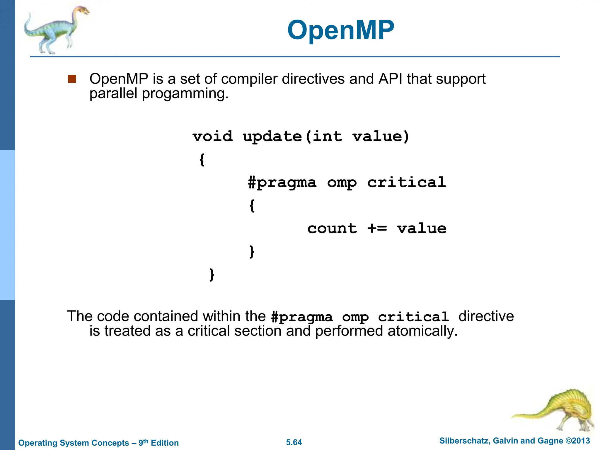 5.64 Silberschatz, Galvin and Gagne ©2013
Operating System Concepts – 9th Edition
 OpenMP is a set of compiler directives and API that support
parallel progamming.
void update(int value)
{
#pragma omp critical
{
count += value
}
}
The code contained within the #pragma omp critical directive
is treated as a critical section and performed atomically.
OpenMP
 
