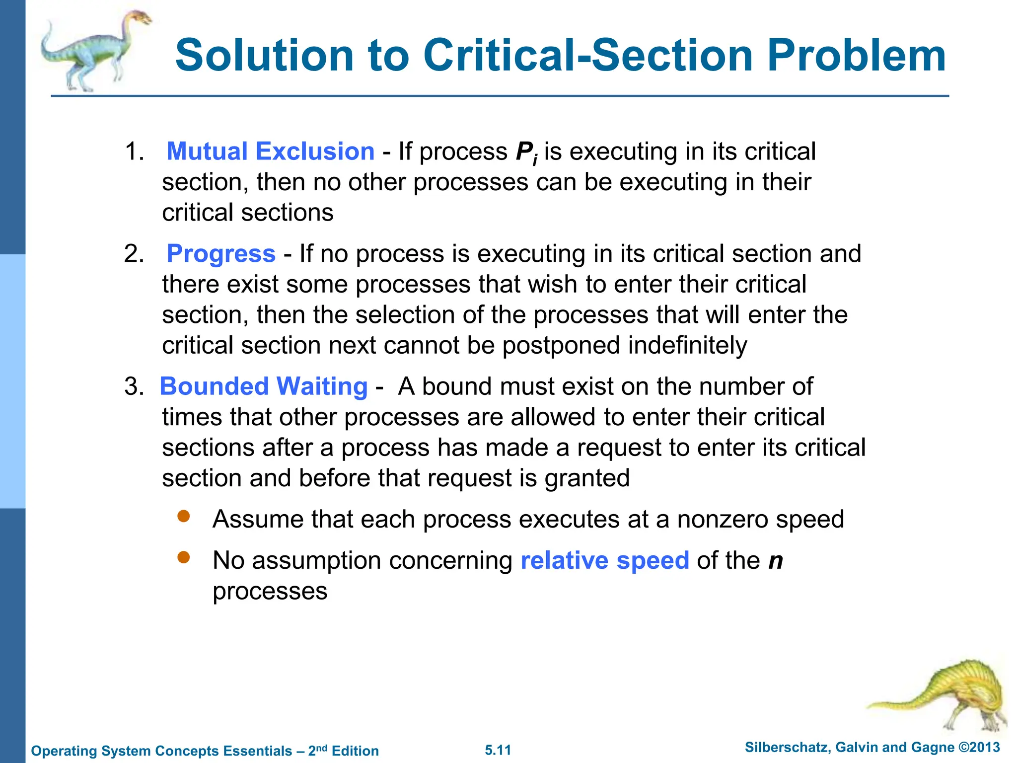 5.11 Silberschatz, Galvin and Gagne ©2013
Operating System Concepts Essentials – 2nd Edition
Solution to Critical-Section Problem
1. Mutual Exclusion - If process Pi is executing in its critical
section, then no other processes can be executing in their
critical sections
2. Progress - If no process is executing in its critical section and
there exist some processes that wish to enter their critical
section, then the selection of the processes that will enter the
critical section next cannot be postponed indefinitely
3. Bounded Waiting - A bound must exist on the number of
times that other processes are allowed to enter their critical
sections after a process has made a request to enter its critical
section and before that request is granted
 Assume that each process executes at a nonzero speed
 No assumption concerning relative speed of the n
processes
 
