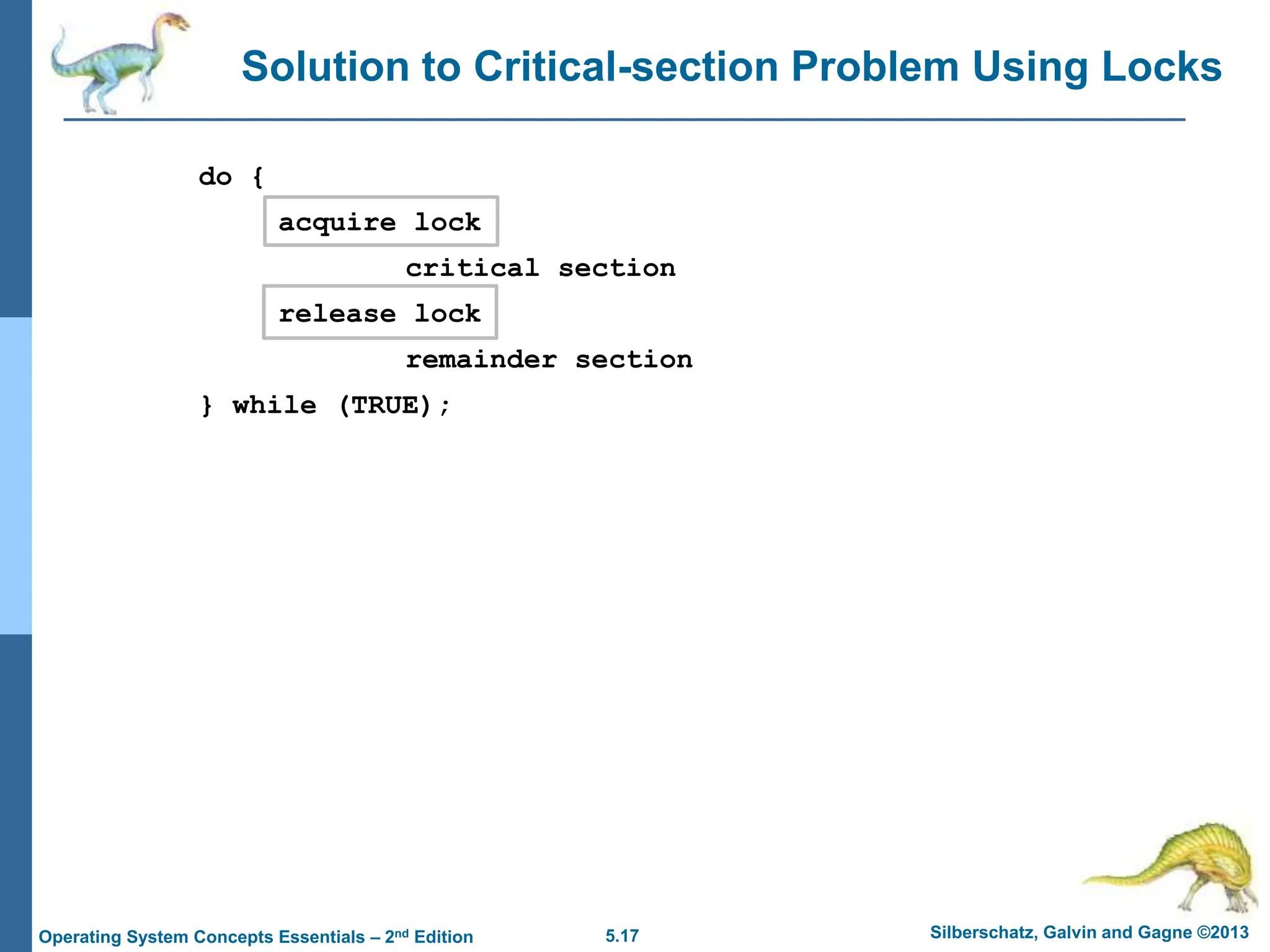 5.17 Silberschatz, Galvin and Gagne ©2013
Operating System Concepts Essentials – 2nd Edition
Solution to Critical-section Problem Using Locks
do {
acquire lock
critical section
release lock
remainder section
} while (TRUE);
 
