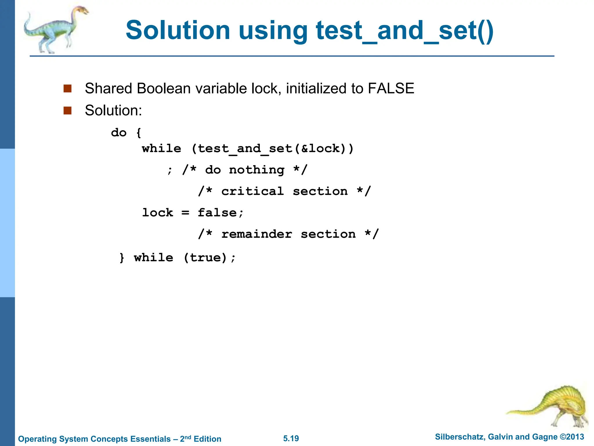 5.19 Silberschatz, Galvin and Gagne ©2013
Operating System Concepts Essentials – 2nd Edition
Solution using test_and_set()
 Shared Boolean variable lock, initialized to FALSE
 Solution:
do {
while (test_and_set(&lock))
; /* do nothing */
/* critical section */
lock = false;
/* remainder section */
} while (true);
 