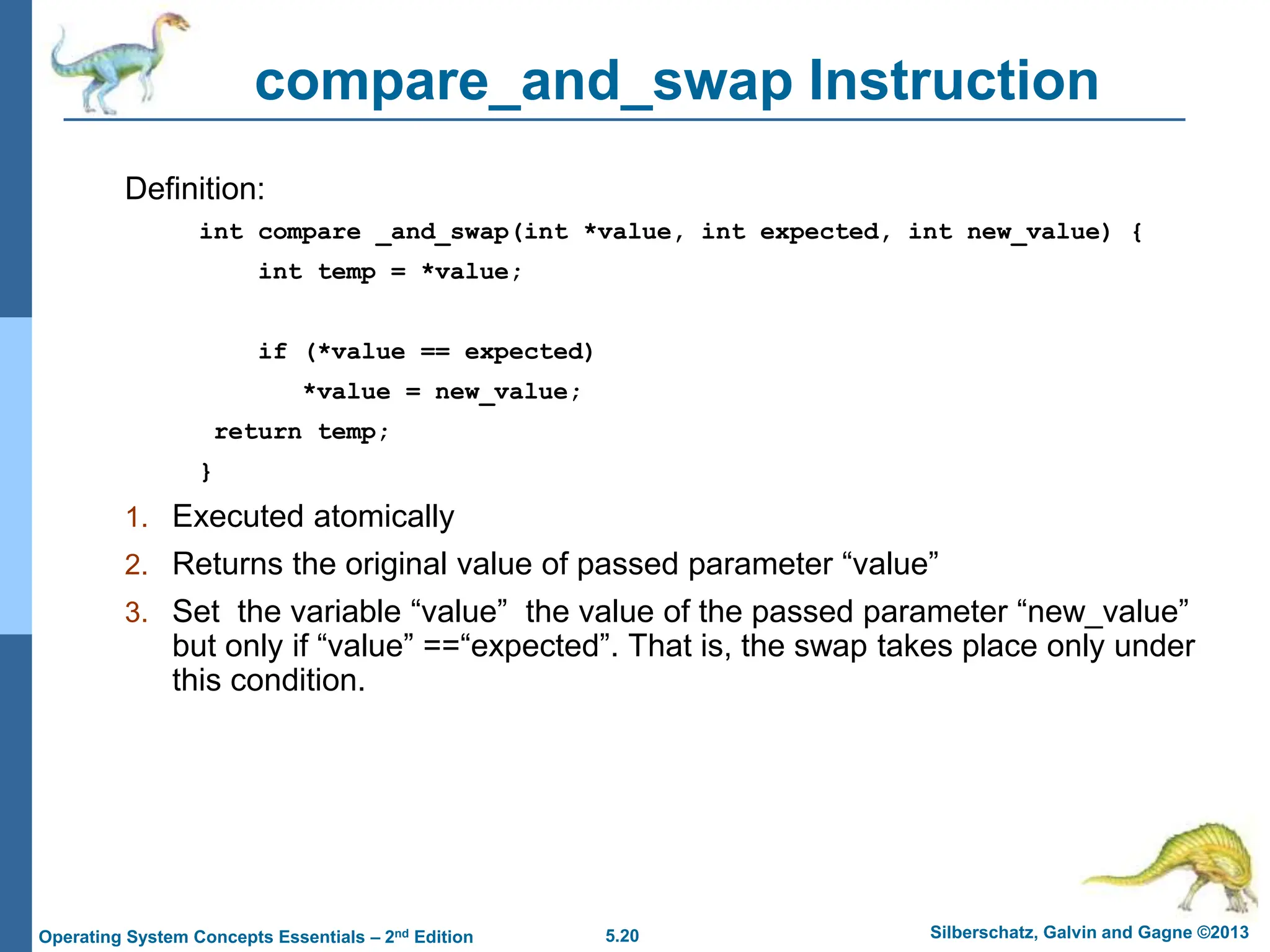 5.20 Silberschatz, Galvin and Gagne ©2013
Operating System Concepts Essentials – 2nd Edition
compare_and_swap Instruction
Definition:
int compare _and_swap(int *value, int expected, int new_value) {
int temp = *value;
if (*value == expected)
*value = new_value;
return temp;
}
1. Executed atomically
2. Returns the original value of passed parameter “value”
3. Set the variable “value” the value of the passed parameter “new_value”
but only if “value” ==“expected”. That is, the swap takes place only under
this condition.
 