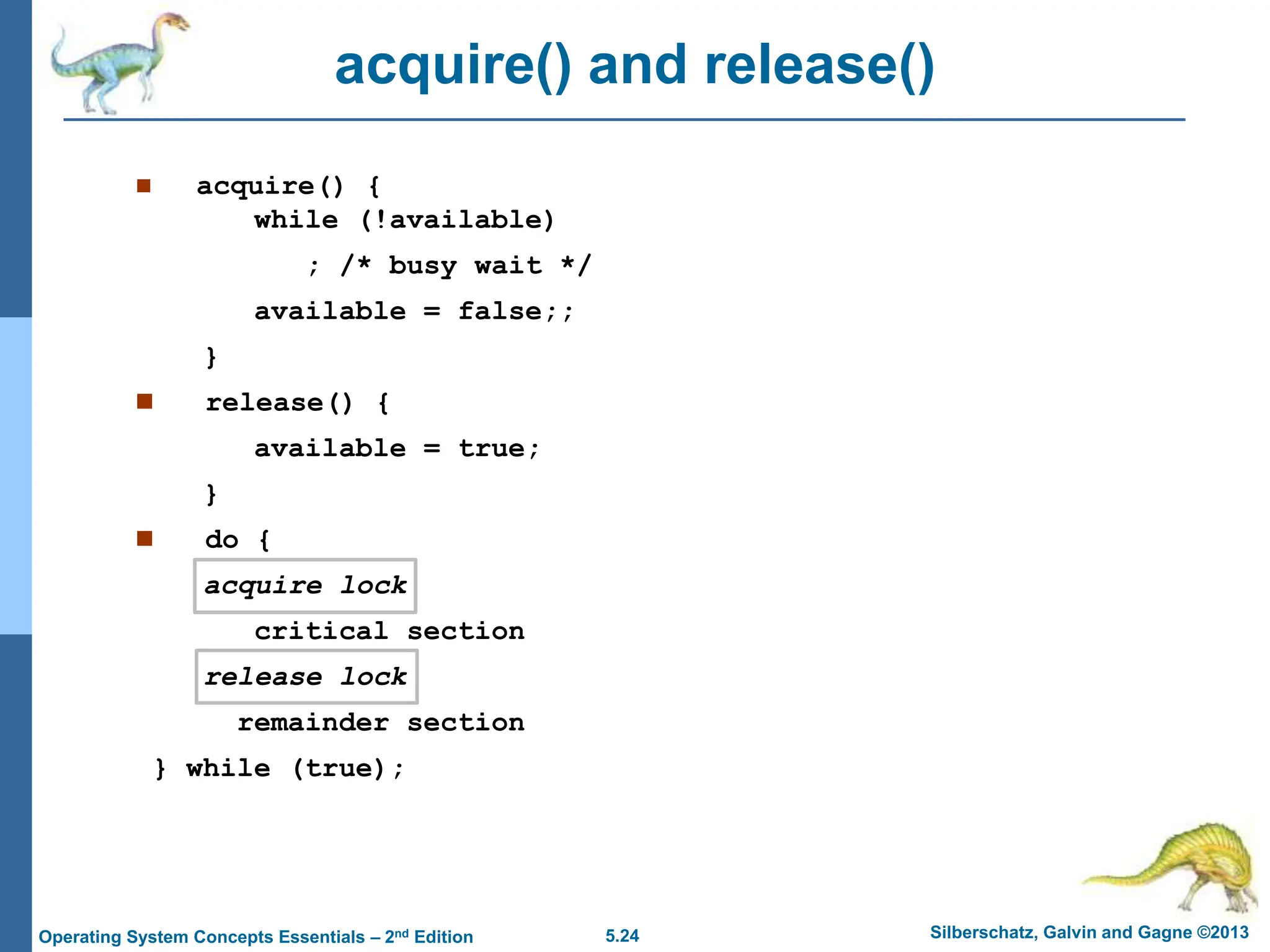 5.24 Silberschatz, Galvin and Gagne ©2013
Operating System Concepts Essentials – 2nd Edition
acquire() and release()
 acquire() {
while (!available)
; /* busy wait */
available = false;;
}
 release() {
available = true;
}
 do {
acquire lock
critical section
release lock
remainder section
} while (true);
 