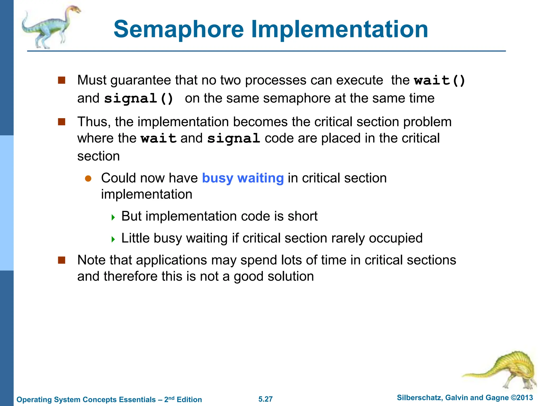 5.27 Silberschatz, Galvin and Gagne ©2013
Operating System Concepts Essentials – 2nd Edition
Semaphore Implementation
 Must guarantee that no two processes can execute the wait()
and signal() on the same semaphore at the same time
 Thus, the implementation becomes the critical section problem
where the wait and signal code are placed in the critical
section
 Could now have busy waiting in critical section
implementation
 But implementation code is short
 Little busy waiting if critical section rarely occupied
 Note that applications may spend lots of time in critical sections
and therefore this is not a good solution
 