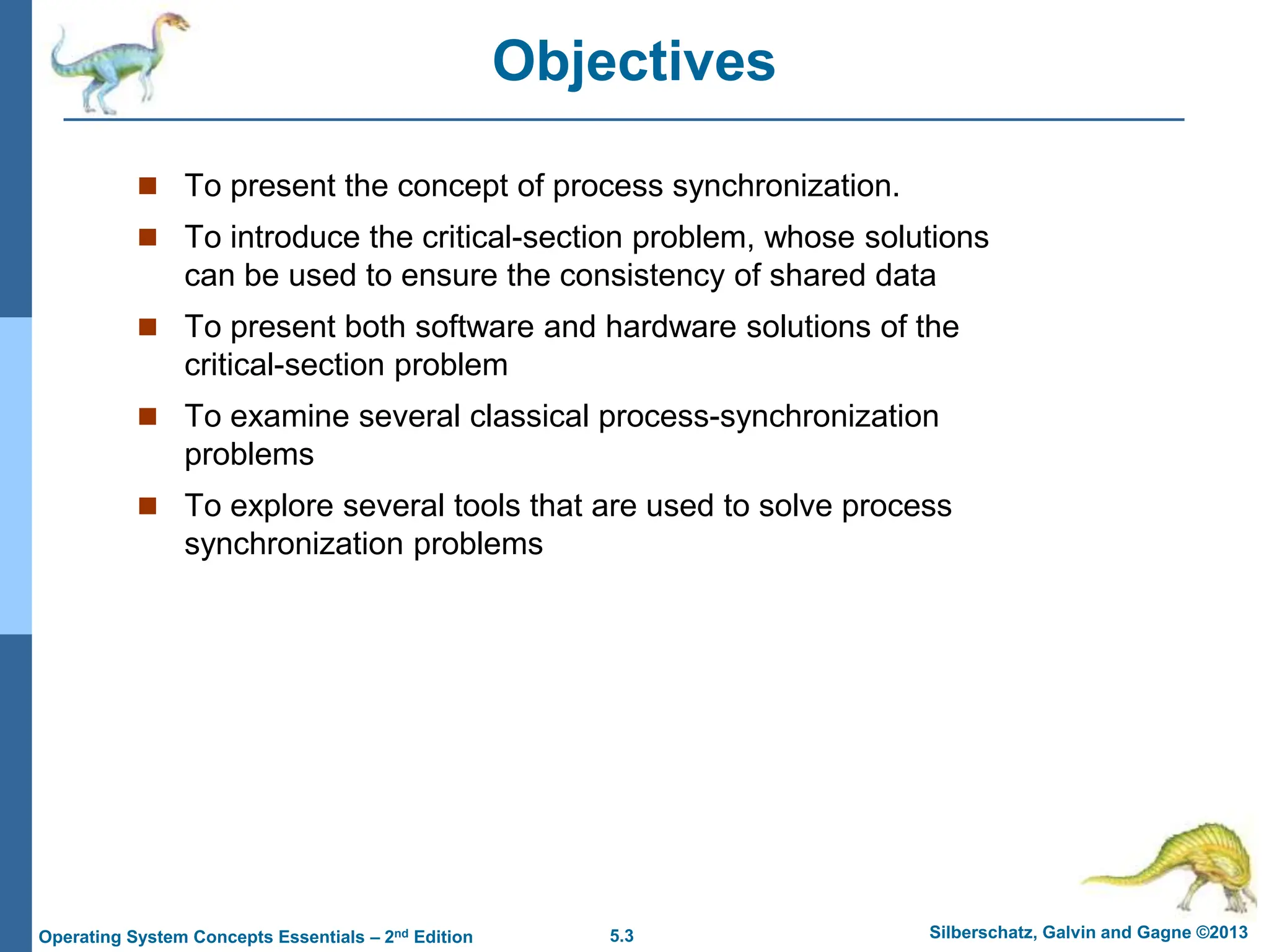 5.3 Silberschatz, Galvin and Gagne ©2013
Operating System Concepts Essentials – 2nd Edition
Objectives
 To present the concept of process synchronization.
 To introduce the critical-section problem, whose solutions
can be used to ensure the consistency of shared data
 To present both software and hardware solutions of the
critical-section problem
 To examine several classical process-synchronization
problems
 To explore several tools that are used to solve process
synchronization problems
 