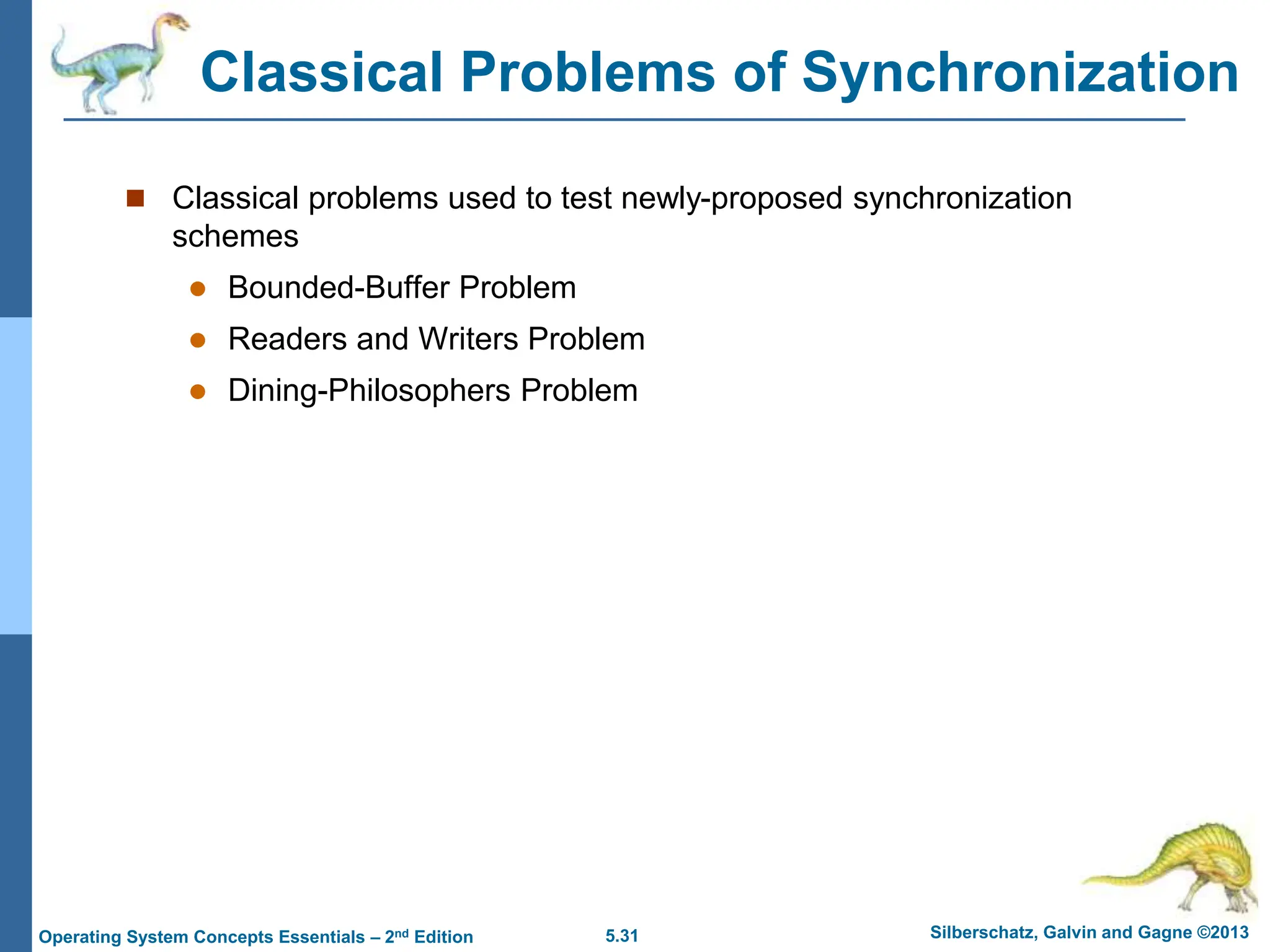 5.31 Silberschatz, Galvin and Gagne ©2013
Operating System Concepts Essentials – 2nd Edition
Classical Problems of Synchronization
 Classical problems used to test newly-proposed synchronization
schemes
 Bounded-Buffer Problem
 Readers and Writers Problem
 Dining-Philosophers Problem
 