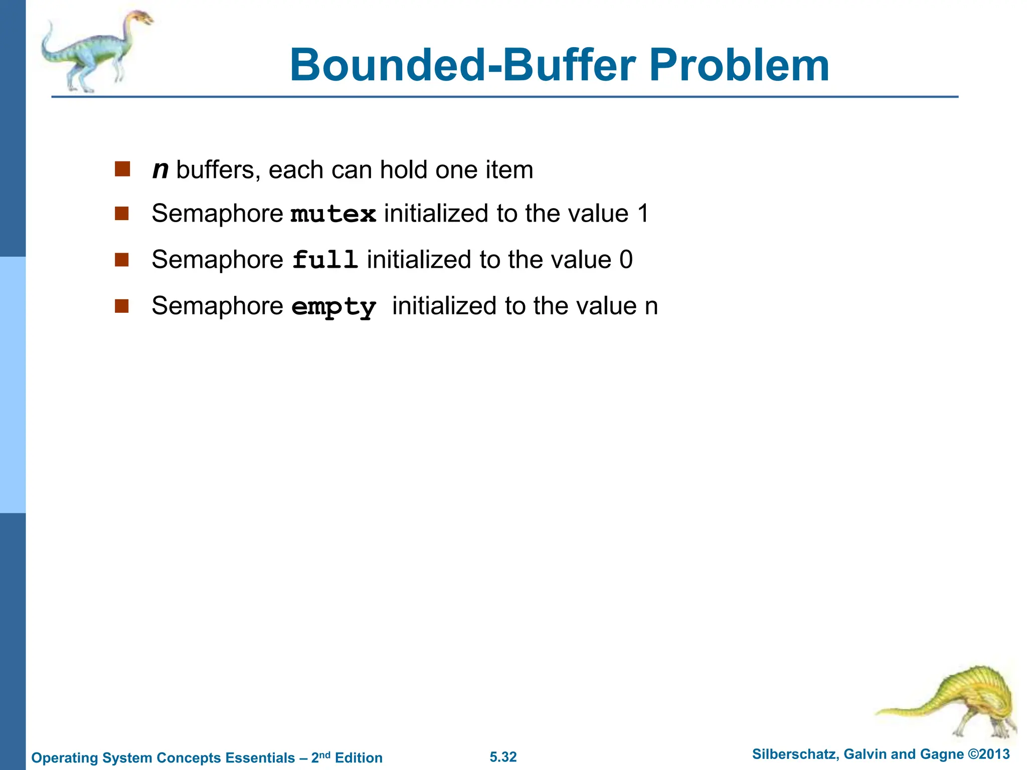 5.32 Silberschatz, Galvin and Gagne ©2013
Operating System Concepts Essentials – 2nd Edition
Bounded-Buffer Problem
 n buffers, each can hold one item
 Semaphore mutex initialized to the value 1
 Semaphore full initialized to the value 0
 Semaphore empty initialized to the value n
 