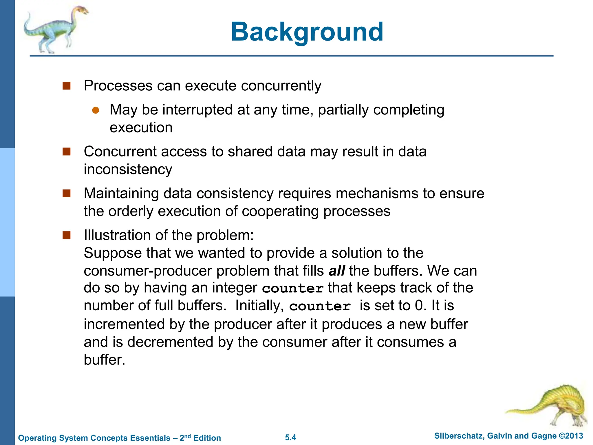5.4 Silberschatz, Galvin and Gagne ©2013
Operating System Concepts Essentials – 2nd Edition
Background
 Processes can execute concurrently
 May be interrupted at any time, partially completing
execution
 Concurrent access to shared data may result in data
inconsistency
 Maintaining data consistency requires mechanisms to ensure
the orderly execution of cooperating processes
 Illustration of the problem:
Suppose that we wanted to provide a solution to the
consumer-producer problem that fills all the buffers. We can
do so by having an integer counter that keeps track of the
number of full buffers. Initially, counter is set to 0. It is
incremented by the producer after it produces a new buffer
and is decremented by the consumer after it consumes a
buffer.
 