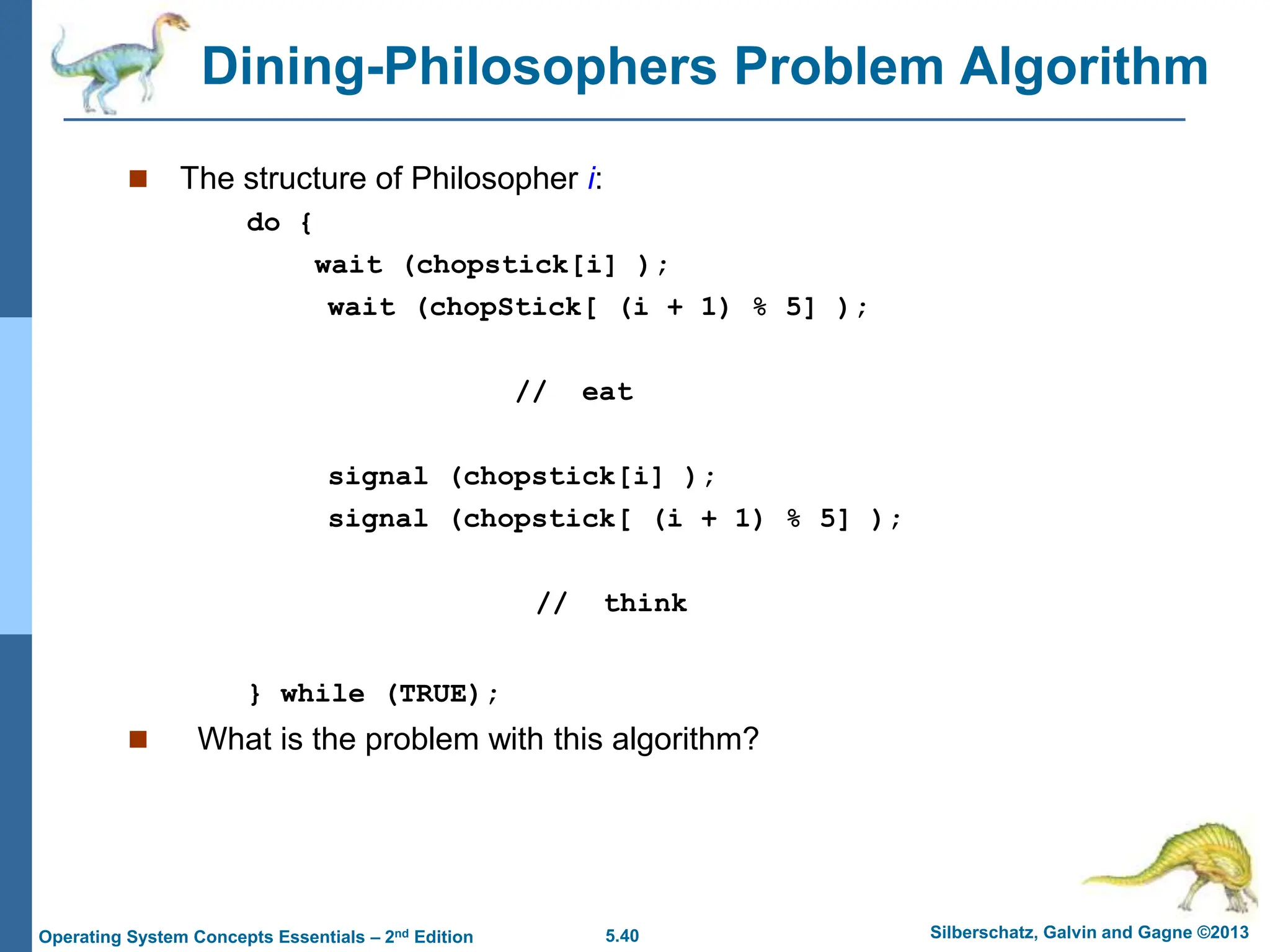 5.40 Silberschatz, Galvin and Gagne ©2013
Operating System Concepts Essentials – 2nd Edition
Dining-Philosophers Problem Algorithm
 The structure of Philosopher i:
do {
wait (chopstick[i] );
wait (chopStick[ (i + 1) % 5] );
// eat
signal (chopstick[i] );
signal (chopstick[ (i + 1) % 5] );
// think
} while (TRUE);
 What is the problem with this algorithm?
 