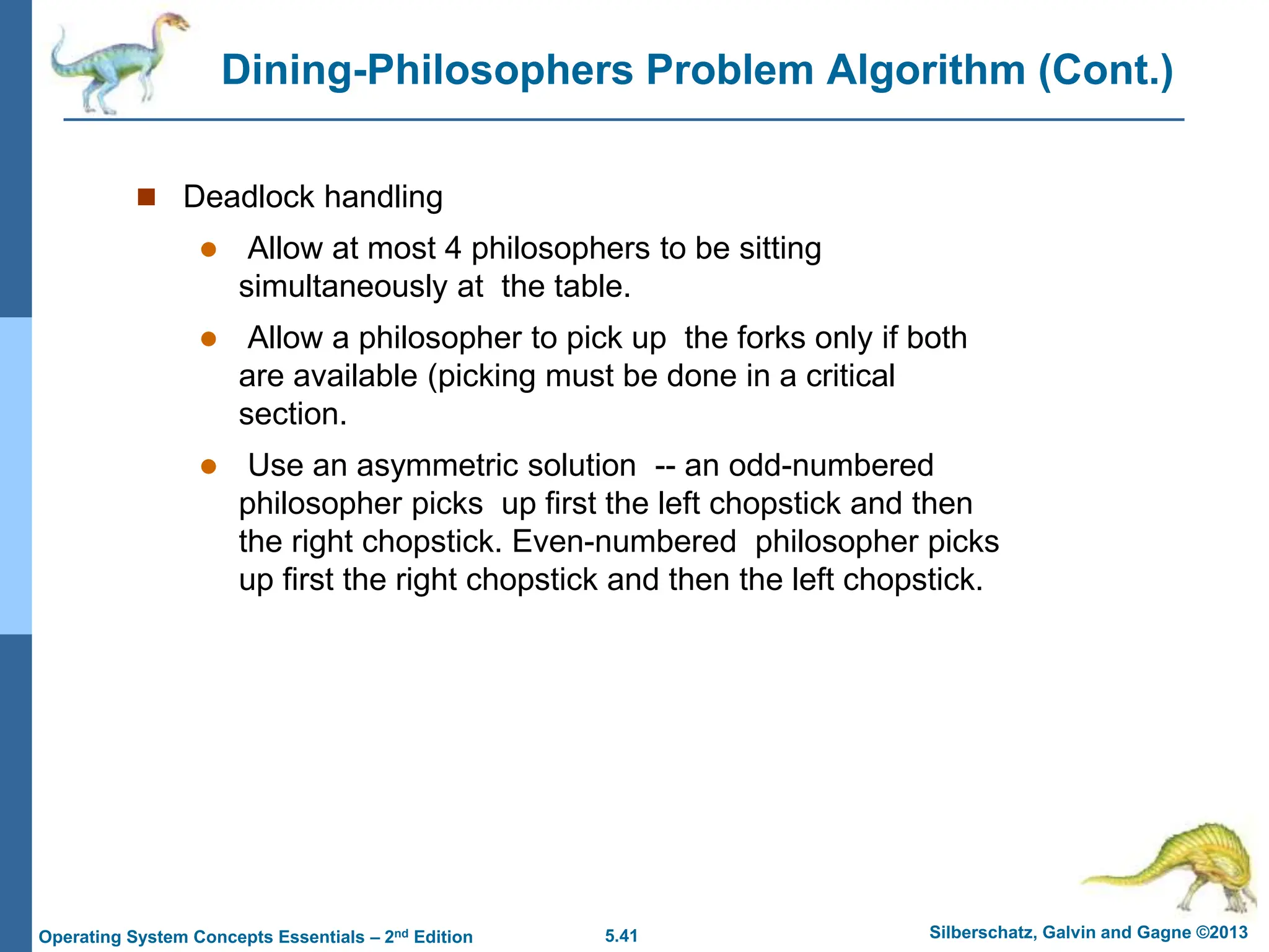 5.41 Silberschatz, Galvin and Gagne ©2013
Operating System Concepts Essentials – 2nd Edition
Dining-Philosophers Problem Algorithm (Cont.)
 Deadlock handling
 Allow at most 4 philosophers to be sitting
simultaneously at the table.
 Allow a philosopher to pick up the forks only if both
are available (picking must be done in a critical
section.
 Use an asymmetric solution -- an odd-numbered
philosopher picks up first the left chopstick and then
the right chopstick. Even-numbered philosopher picks
up first the right chopstick and then the left chopstick.
 