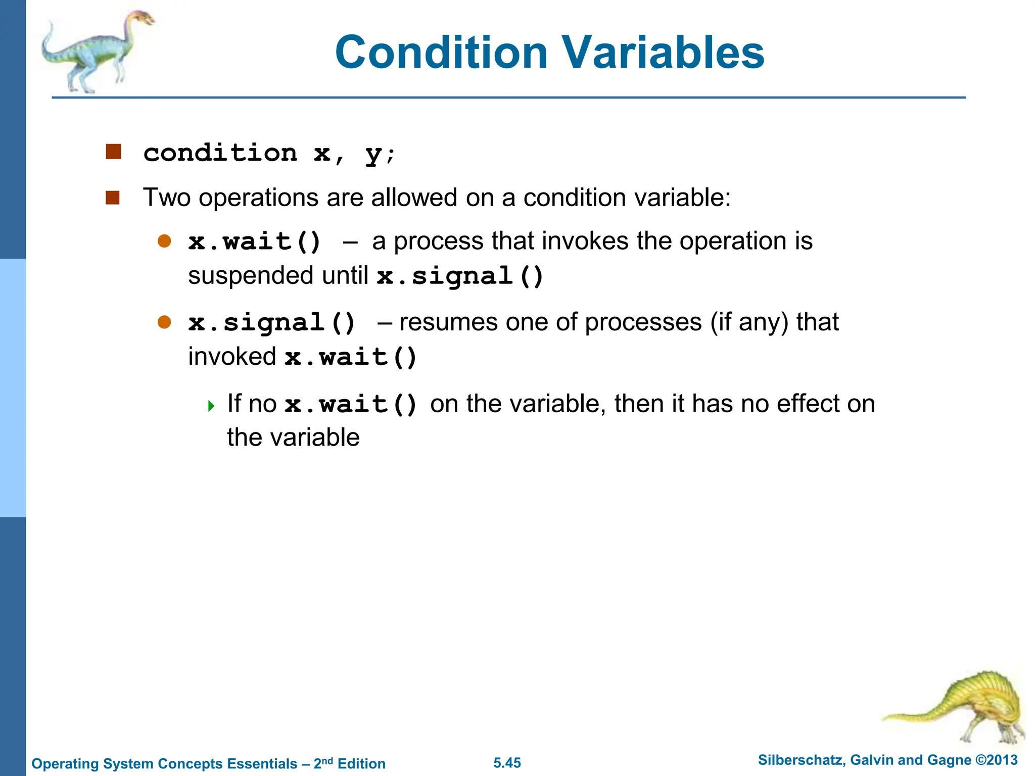 5.45 Silberschatz, Galvin and Gagne ©2013
Operating System Concepts Essentials – 2nd Edition
Condition Variables
 condition x, y;
 Two operations are allowed on a condition variable:
 x.wait() – a process that invokes the operation is
suspended until x.signal()
 x.signal() – resumes one of processes (if any) that
invoked x.wait()
 If no x.wait() on the variable, then it has no effect on
the variable
 