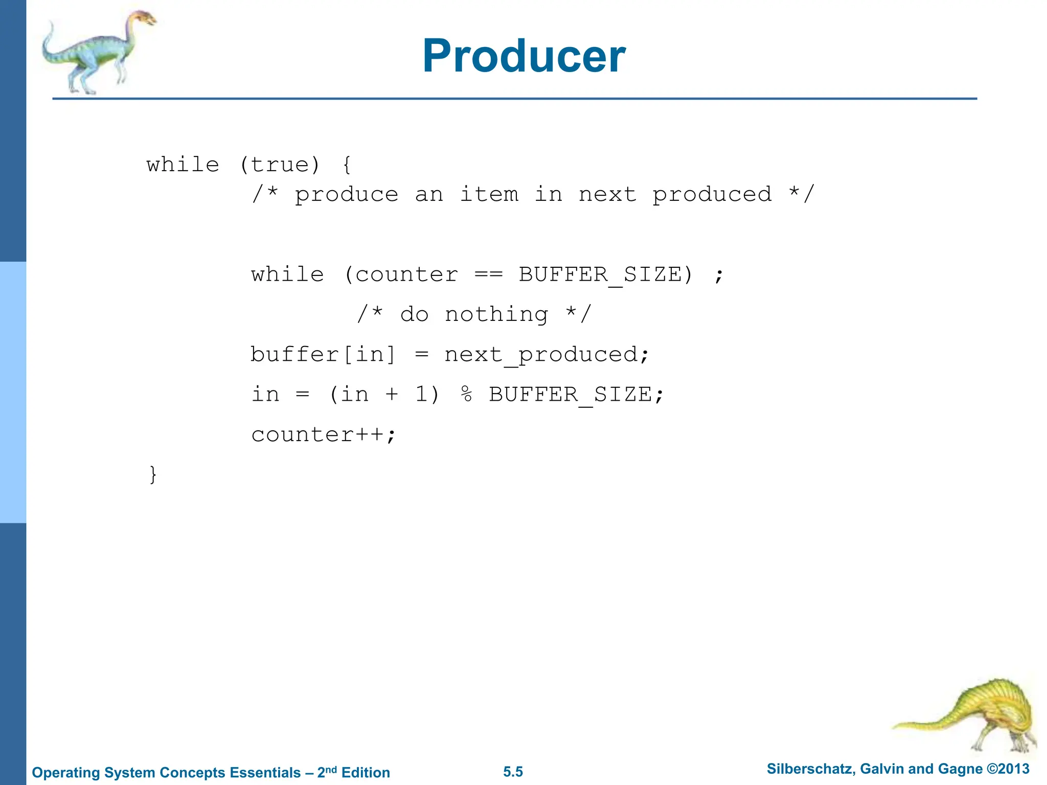 5.5 Silberschatz, Galvin and Gagne ©2013
Operating System Concepts Essentials – 2nd Edition
Producer
while (true) {
/* produce an item in next produced */
while (counter == BUFFER_SIZE) ;
/* do nothing */
buffer[in] = next_produced;
in = (in + 1) % BUFFER_SIZE;
counter++;
}
 