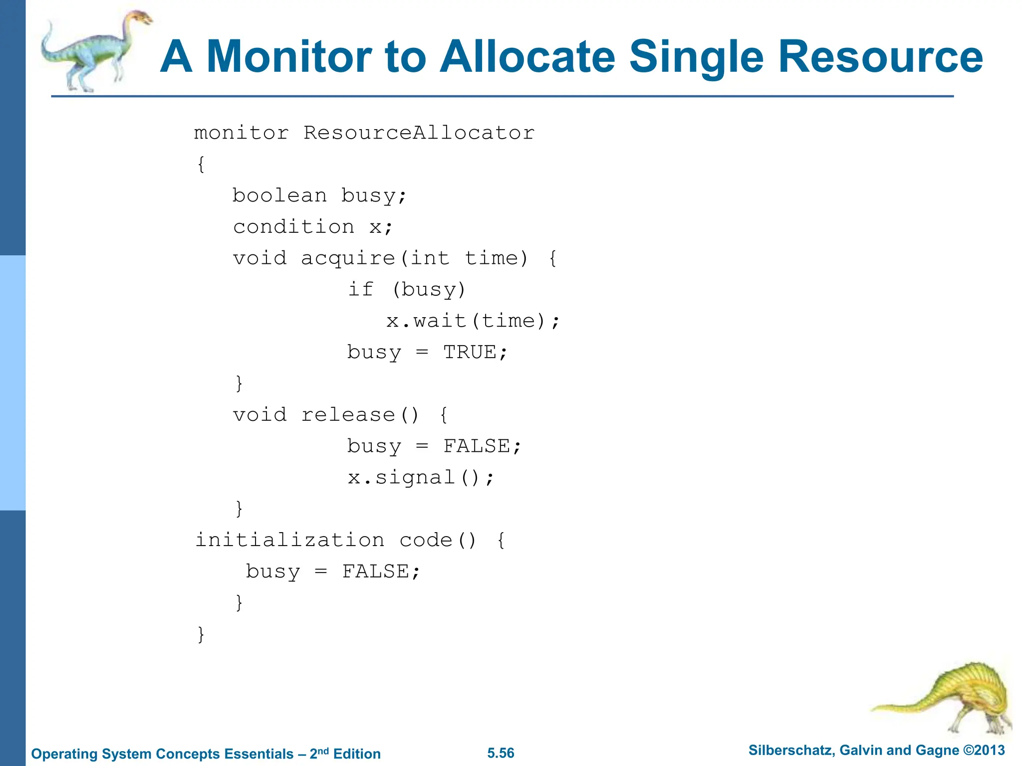 5.56 Silberschatz, Galvin and Gagne ©2013
Operating System Concepts Essentials – 2nd Edition
A Monitor to Allocate Single Resource
monitor ResourceAllocator
{
boolean busy;
condition x;
void acquire(int time) {
if (busy)
x.wait(time);
busy = TRUE;
}
void release() {
busy = FALSE;
x.signal();
}
initialization code() {
busy = FALSE;
}
}
 