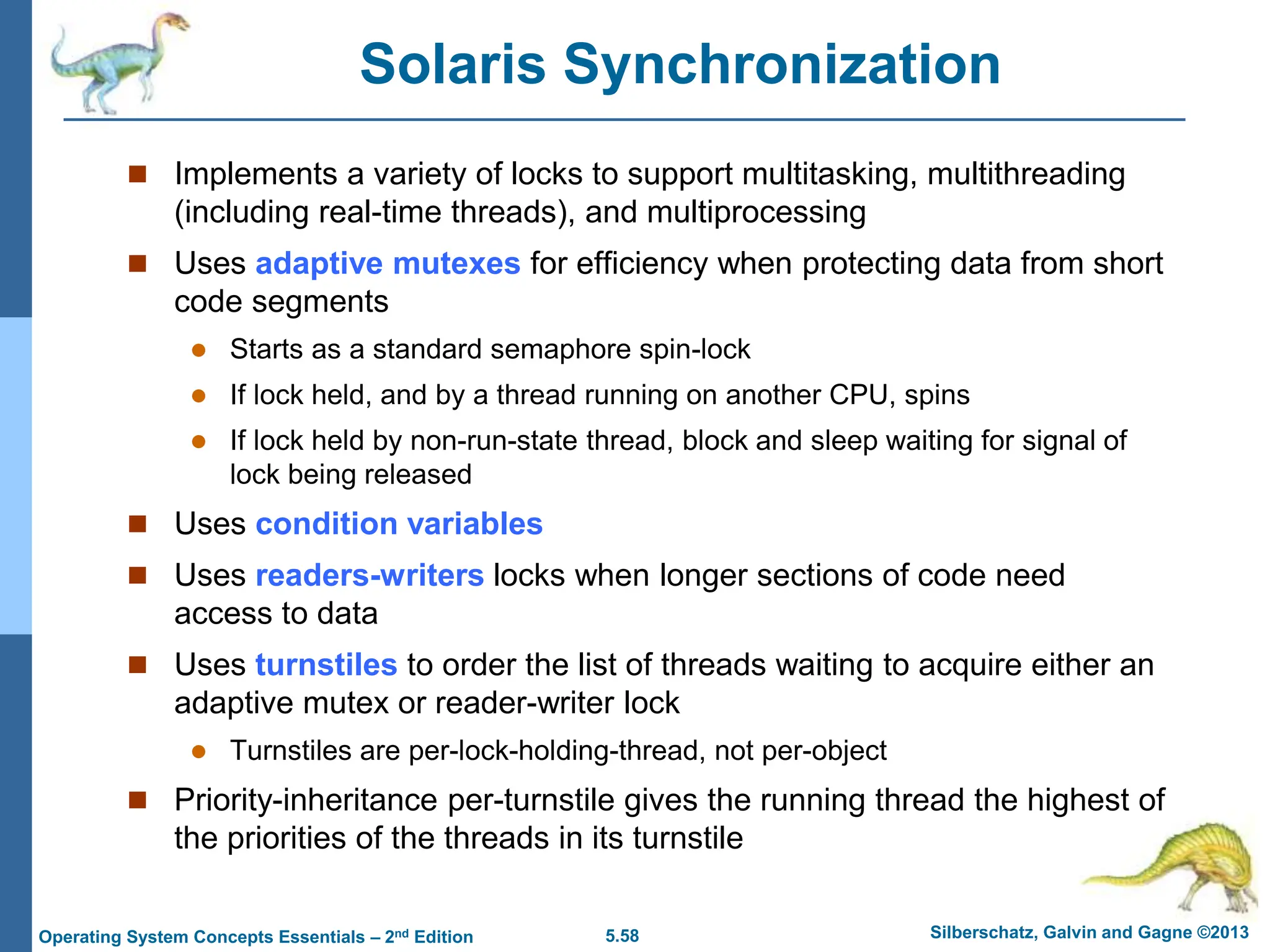 5.58 Silberschatz, Galvin and Gagne ©2013
Operating System Concepts Essentials – 2nd Edition
Solaris Synchronization
 Implements a variety of locks to support multitasking, multithreading
(including real-time threads), and multiprocessing
 Uses adaptive mutexes for efficiency when protecting data from short
code segments
 Starts as a standard semaphore spin-lock
 If lock held, and by a thread running on another CPU, spins
 If lock held by non-run-state thread, block and sleep waiting for signal of
lock being released
 Uses condition variables
 Uses readers-writers locks when longer sections of code need
access to data
 Uses turnstiles to order the list of threads waiting to acquire either an
adaptive mutex or reader-writer lock
 Turnstiles are per-lock-holding-thread, not per-object
 Priority-inheritance per-turnstile gives the running thread the highest of
the priorities of the threads in its turnstile
 