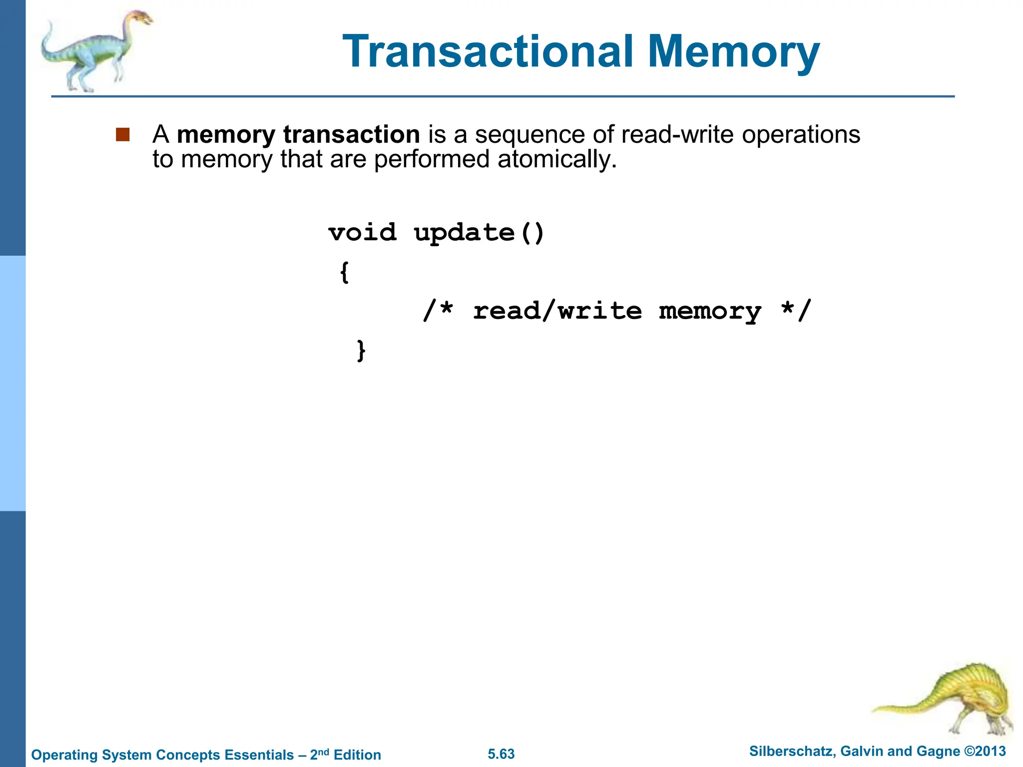 5.63 Silberschatz, Galvin and Gagne ©2013
Operating System Concepts Essentials – 2nd Edition
 A memory transaction is a sequence of read-write operations
to memory that are performed atomically.
void update()
{
/* read/write memory */
}
Transactional Memory
 