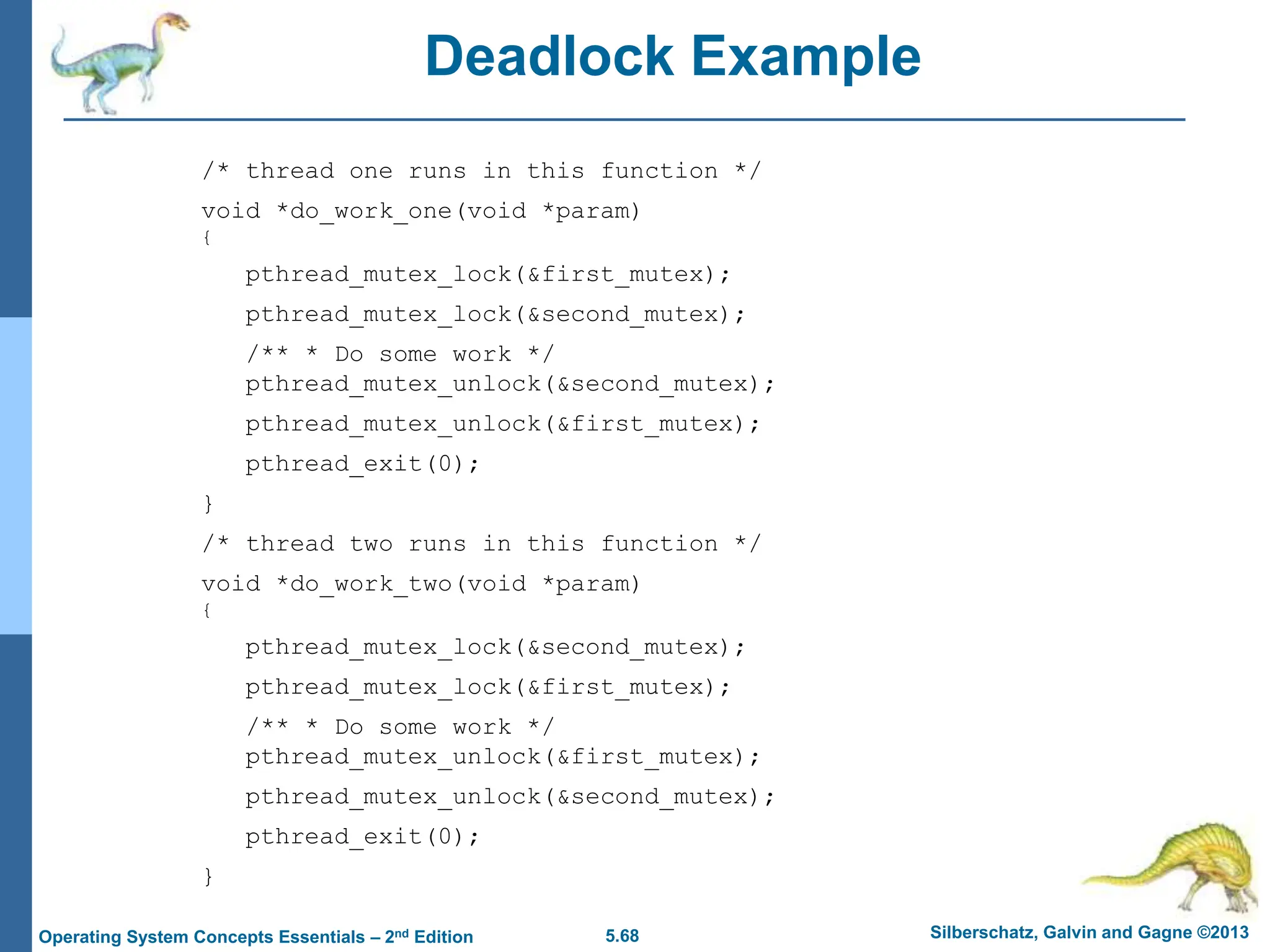 5.68 Silberschatz, Galvin and Gagne ©2013
Operating System Concepts Essentials – 2nd Edition
Deadlock Example
/* thread one runs in this function */
void *do_work_one(void *param)
{
pthread_mutex_lock(&first_mutex);
pthread_mutex_lock(&second_mutex);
/** * Do some work */
pthread_mutex_unlock(&second_mutex);
pthread_mutex_unlock(&first_mutex);
pthread_exit(0);
}
/* thread two runs in this function */
void *do_work_two(void *param)
{
pthread_mutex_lock(&second_mutex);
pthread_mutex_lock(&first_mutex);
/** * Do some work */
pthread_mutex_unlock(&first_mutex);
pthread_mutex_unlock(&second_mutex);
pthread_exit(0);
}
 