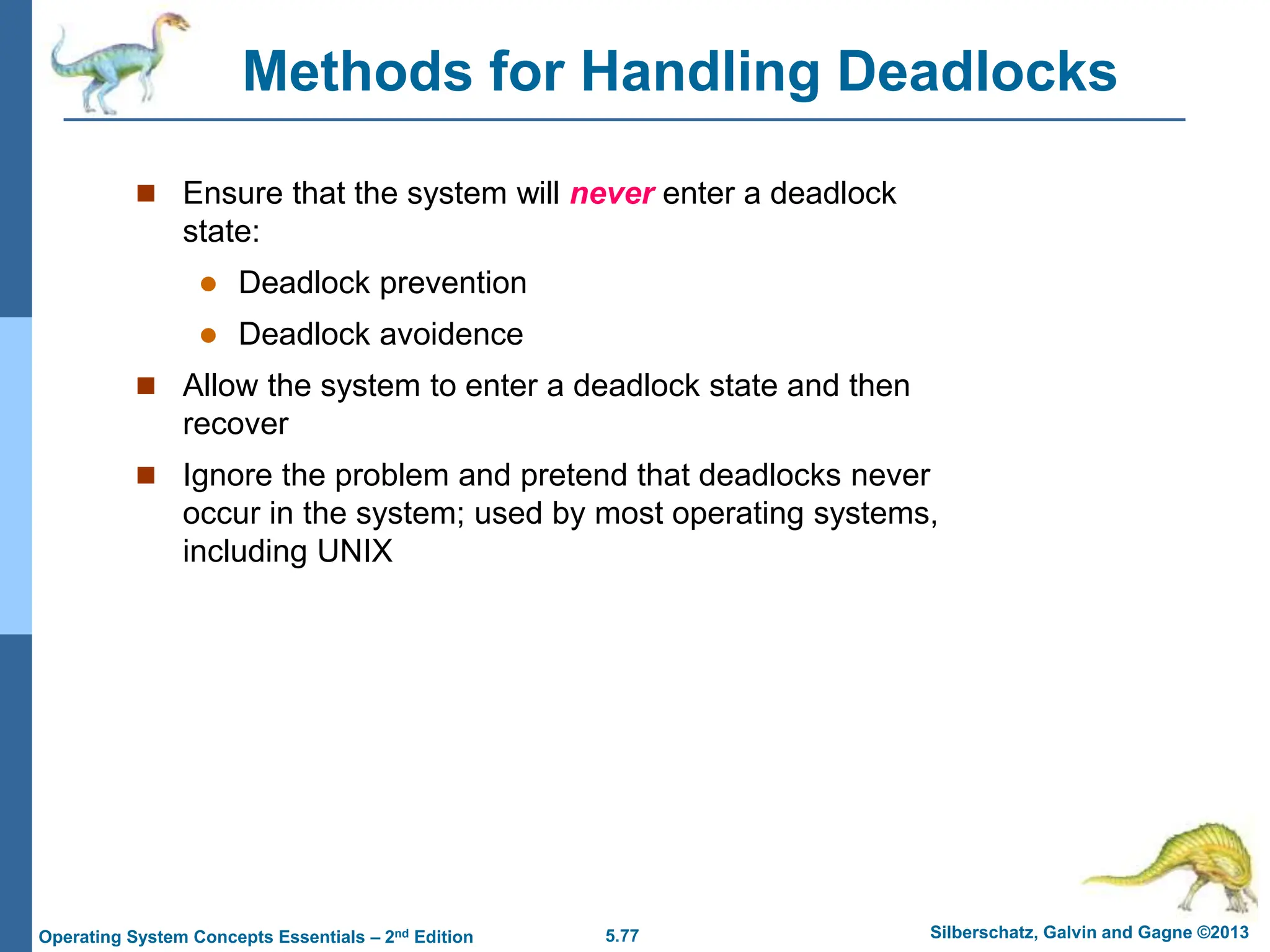 5.77 Silberschatz, Galvin and Gagne ©2013
Operating System Concepts Essentials – 2nd Edition
Methods for Handling Deadlocks
 Ensure that the system will never enter a deadlock
state:
 Deadlock prevention
 Deadlock avoidence
 Allow the system to enter a deadlock state and then
recover
 Ignore the problem and pretend that deadlocks never
occur in the system; used by most operating systems,
including UNIX
 