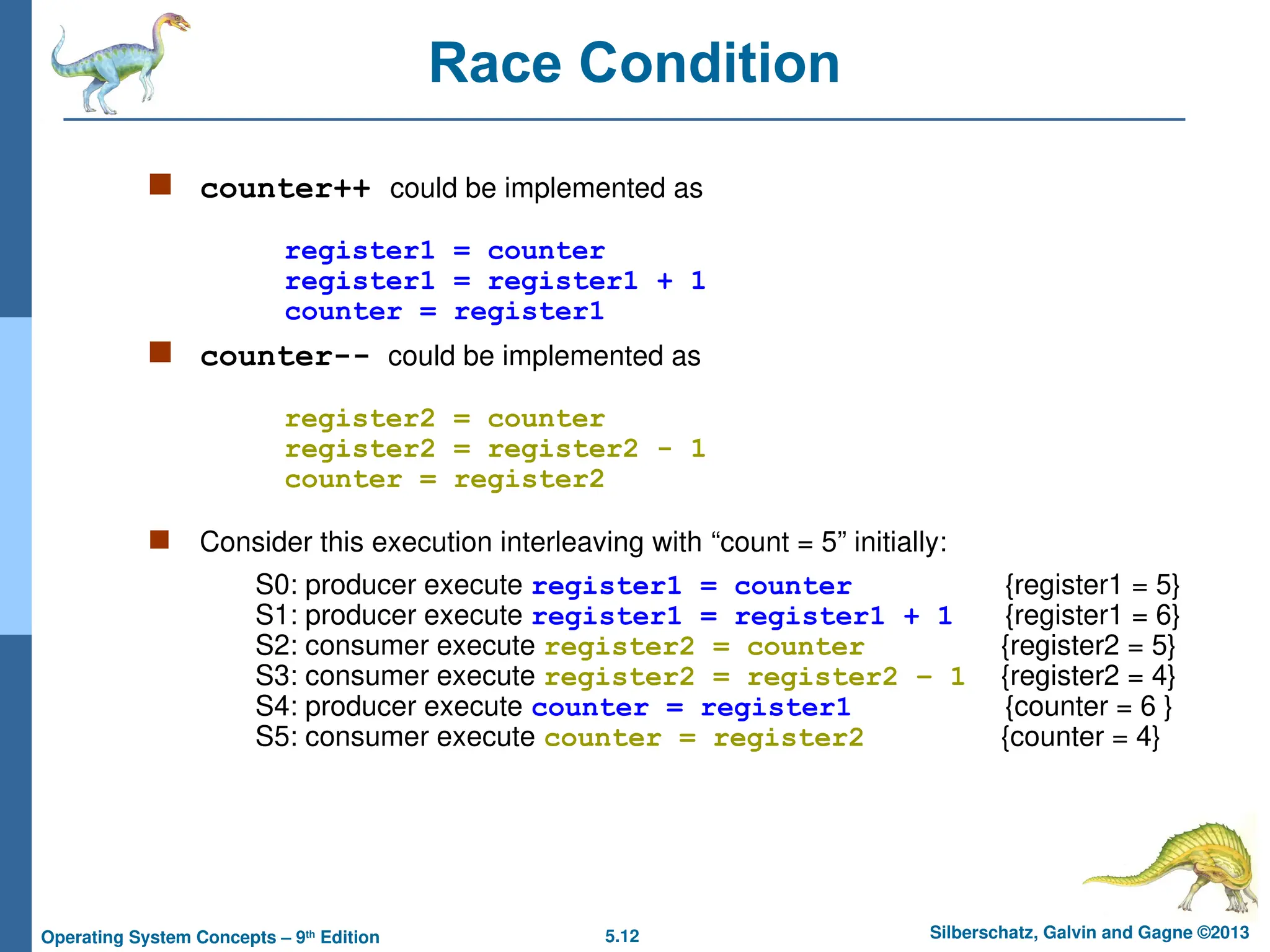 5.12 Silberschatz, Galvin and Gagne ©2013
Operating System Concepts – 9th
Edition
Race Condition
 counter++ could be implemented as
register1 = counter
register1 = register1 + 1
counter = register1
 counter-- could be implemented as
register2 = counter
register2 = register2 - 1
counter = register2
 Consider this execution interleaving with “count = 5” initially:
S0: producer execute register1 = counter {register1 = 5}
S1: producer execute register1 = register1 + 1 {register1 = 6}
S2: consumer execute register2 = counter {register2 = 5}
S3: consumer execute register2 = register2 – 1 {register2 = 4}
S4: producer execute counter = register1 {counter = 6 }
S5: consumer execute counter = register2 {counter = 4}
 