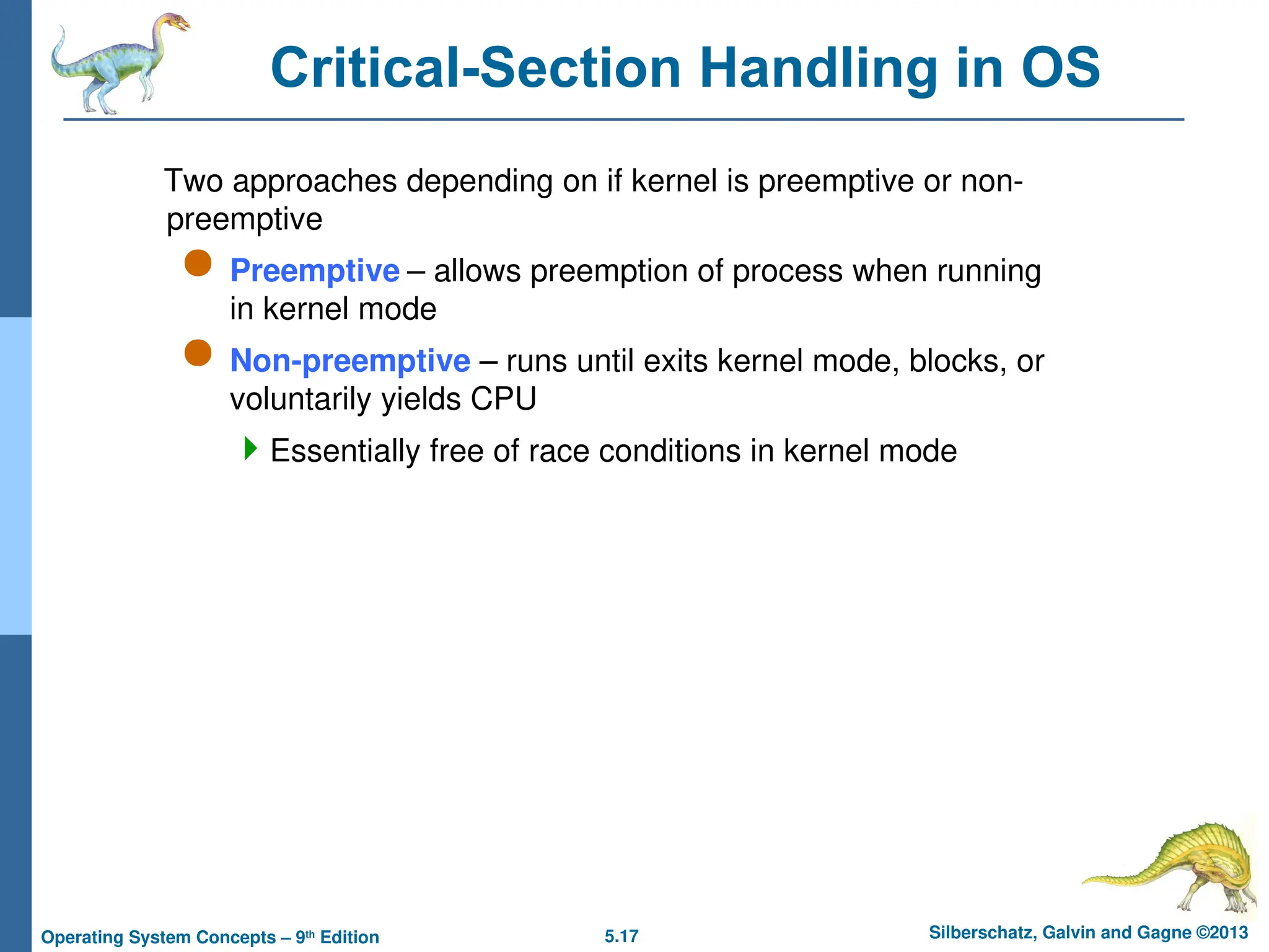 5.17 Silberschatz, Galvin and Gagne ©2013
Operating System Concepts – 9th
Edition
Critical-Section Handling in OS
Two approaches depending on if kernel is preemptive or non-
preemptive
 Preemptive – allows preemption of process when running
in kernel mode
 Non-preemptive – runs until exits kernel mode, blocks, or
voluntarily yields CPU
Essentially free of race conditions in kernel mode
 
