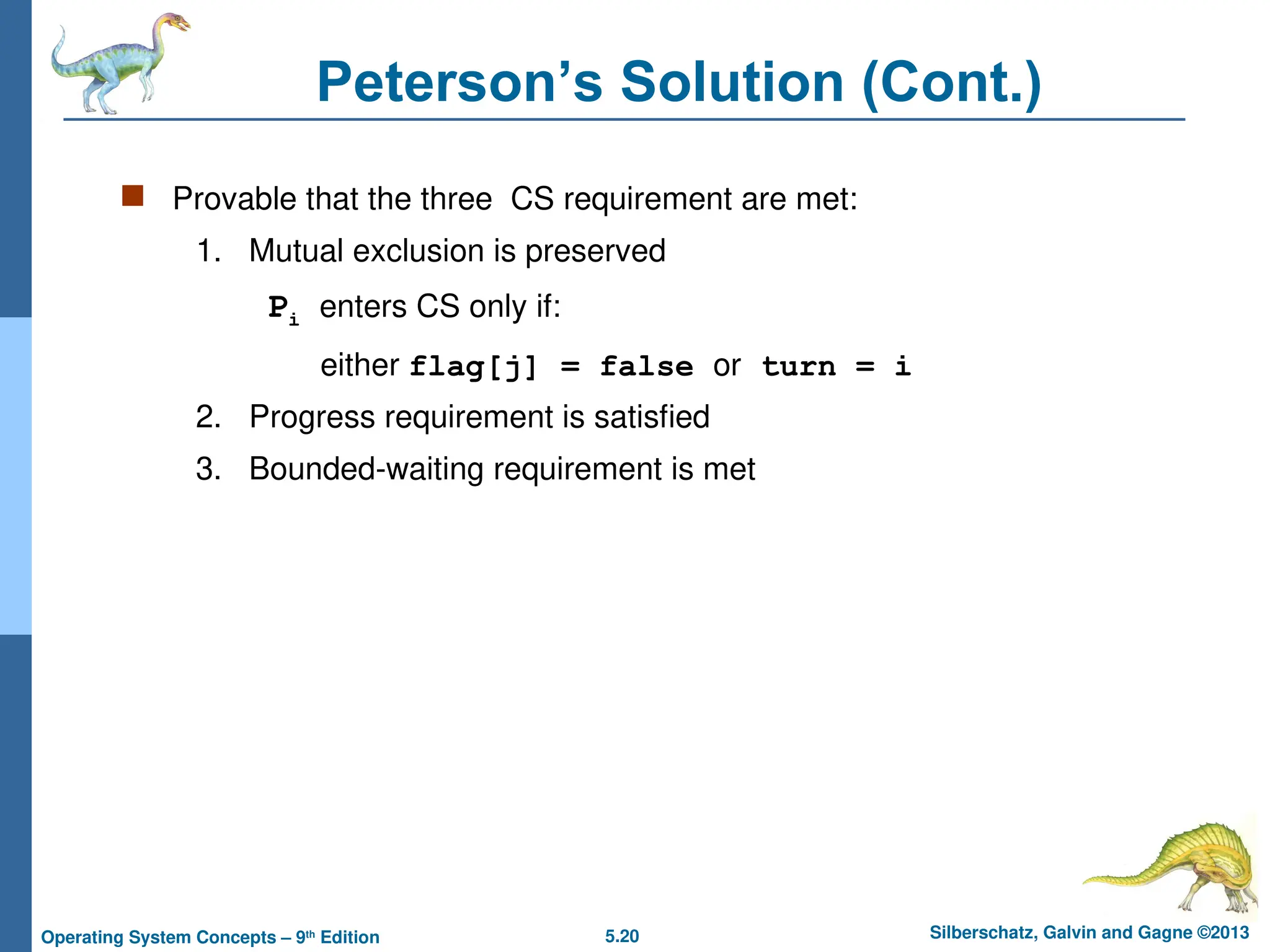 5.20 Silberschatz, Galvin and Gagne ©2013
Operating System Concepts – 9th
Edition
Peterson’s Solution (Cont.)
 Provable that the three CS requirement are met:
1. Mutual exclusion is preserved
Pi enters CS only if:
either flag[j] = false or turn = i
2. Progress requirement is satisfied
3. Bounded-waiting requirement is met
 