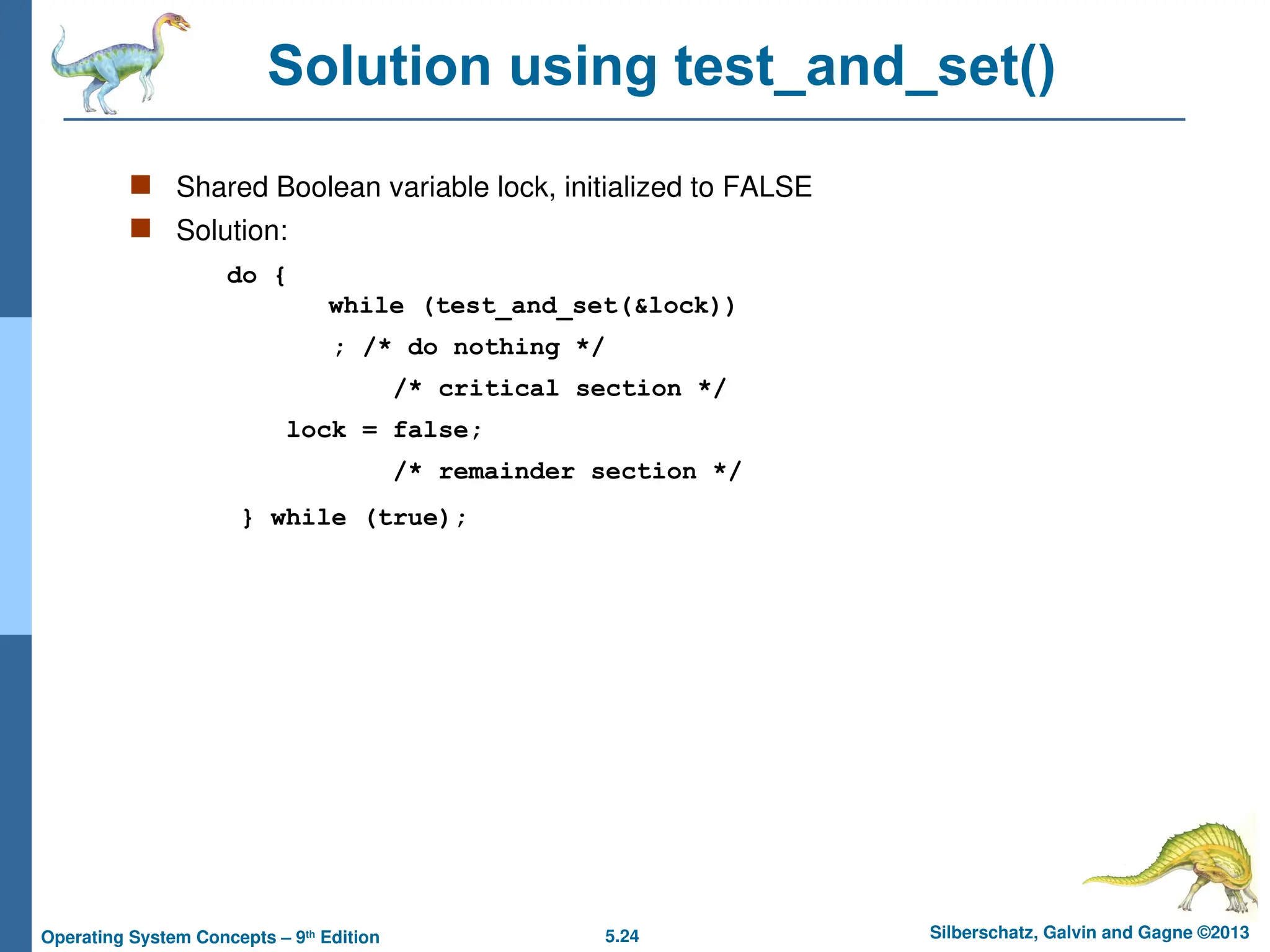 5.24 Silberschatz, Galvin and Gagne ©2013
Operating System Concepts – 9th
Edition
Solution using test_and_set()
 Shared Boolean variable lock, initialized to FALSE
 Solution:
do {
while (test_and_set(&lock))
; /* do nothing */
/* critical section */
lock = false;
/* remainder section */
} while (true);
 