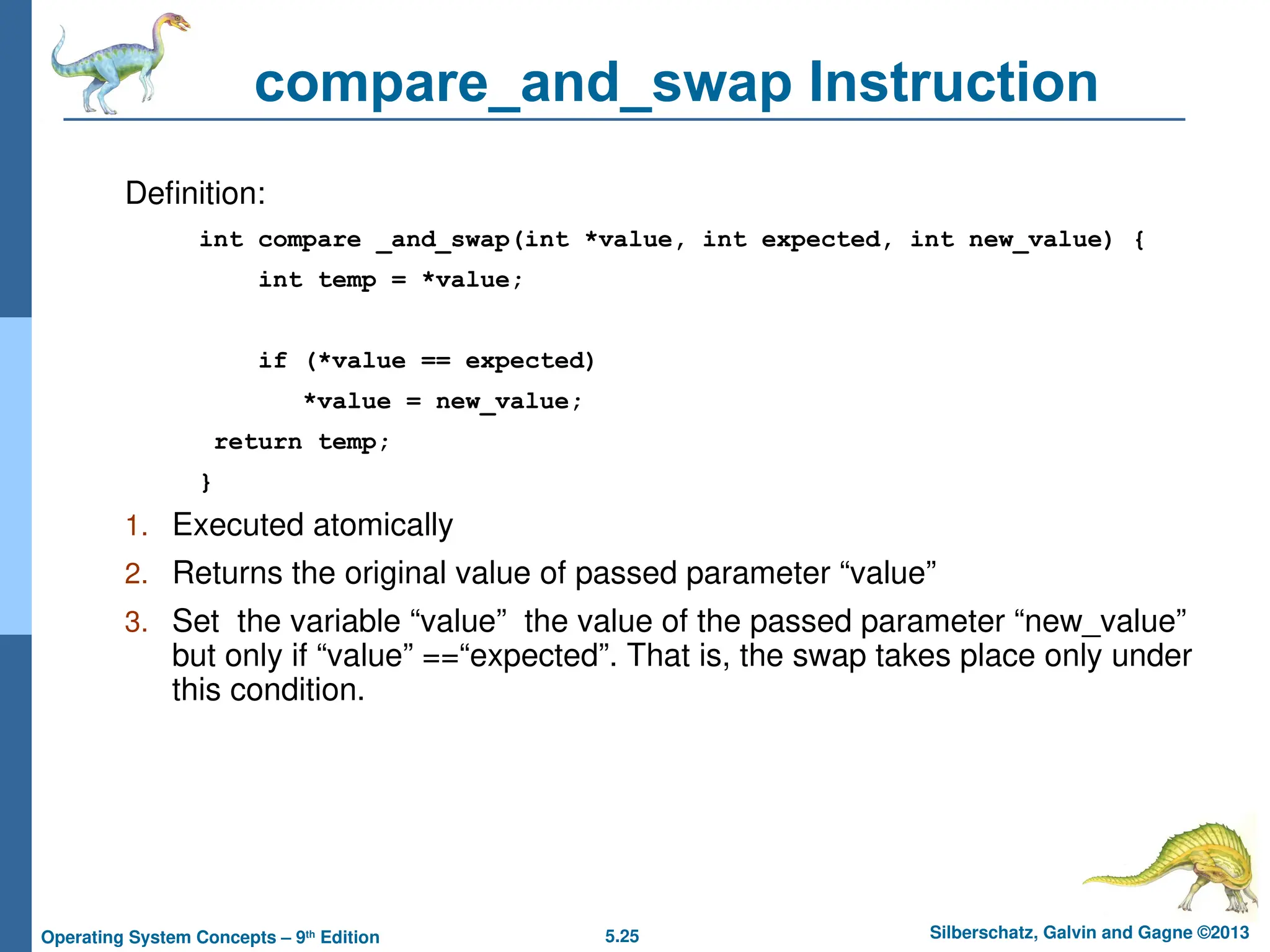 5.25 Silberschatz, Galvin and Gagne ©2013
Operating System Concepts – 9th
Edition
compare_and_swap Instruction
Definition:
int compare _and_swap(int *value, int expected, int new_value) {
int temp = *value;
if (*value == expected)
*value = new_value;
return temp;
}
1. Executed atomically
2. Returns the original value of passed parameter “value”
3. Set the variable “value” the value of the passed parameter “new_value”
but only if “value” ==“expected”. That is, the swap takes place only under
this condition.
 