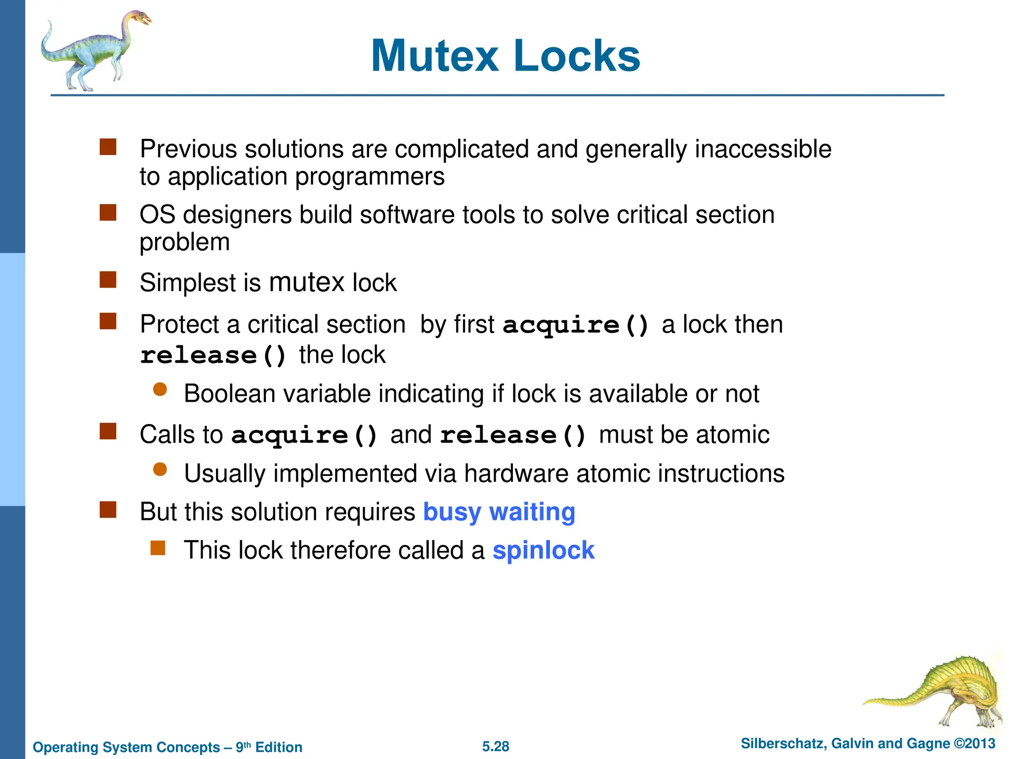 5.28 Silberschatz, Galvin and Gagne ©2013
Operating System Concepts – 9th
Edition
Mutex Locks
 Previous solutions are complicated and generally inaccessible
to application programmers
 OS designers build software tools to solve critical section
problem
 Simplest is mutex lock
 Protect a critical section by first acquire() a lock then
release() the lock
 Boolean variable indicating if lock is available or not
 Calls to acquire() and release() must be atomic
 Usually implemented via hardware atomic instructions
 But this solution requires busy waiting
 This lock therefore called a spinlock
 