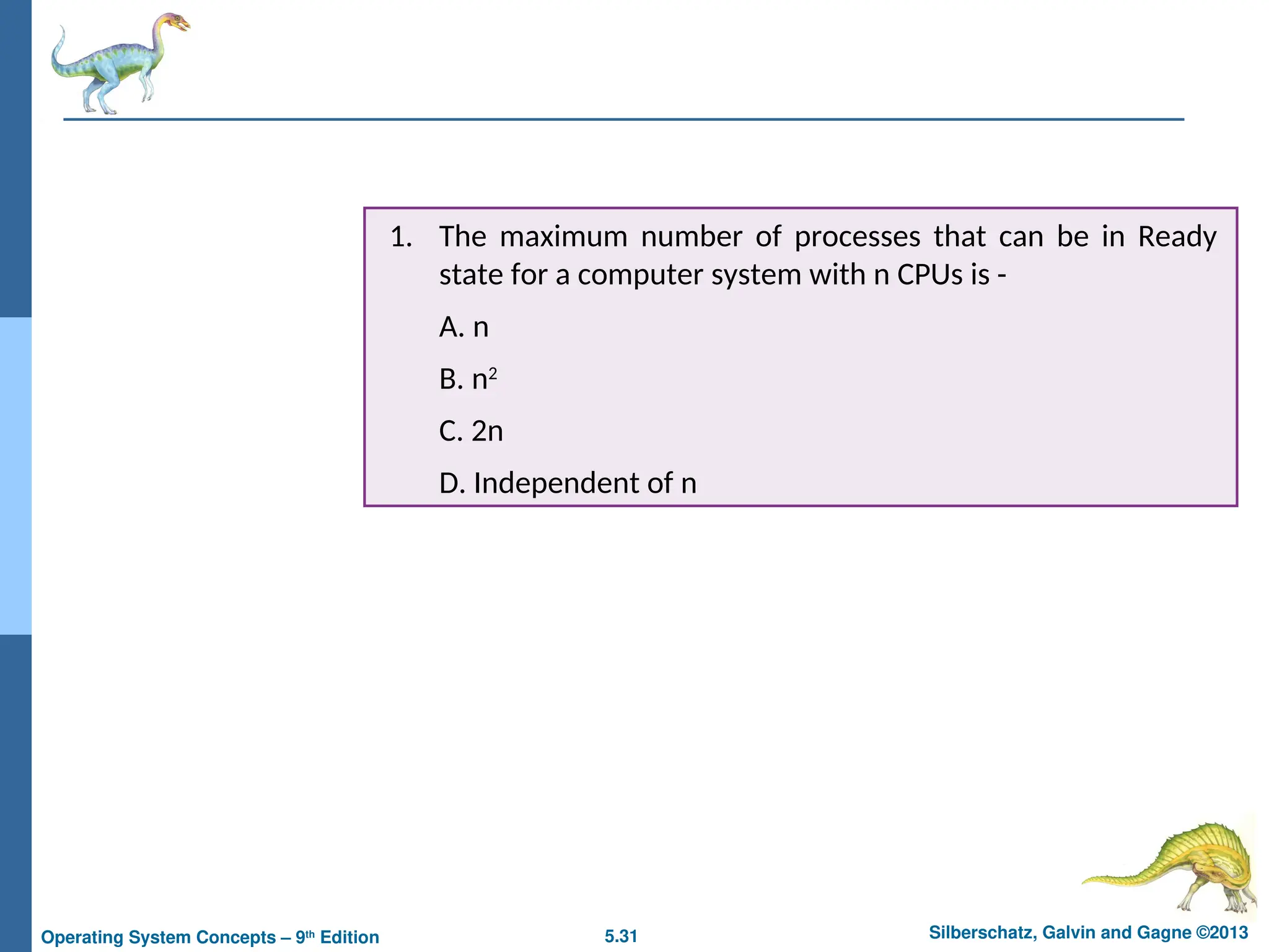5.31 Silberschatz, Galvin and Gagne ©2013
Operating System Concepts – 9th
Edition
1. The maximum number of processes that can be in Ready
state for a computer system with n CPUs is -
A. n
B. n2
C. 2n
D. Independent of n
 