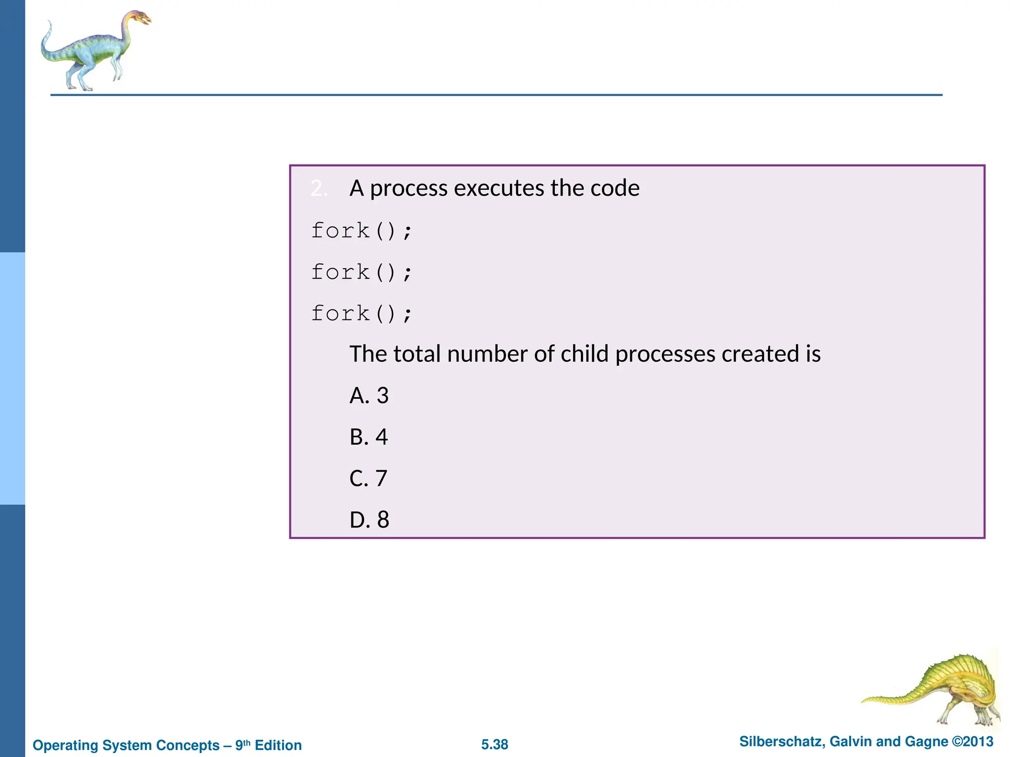 5.38 Silberschatz, Galvin and Gagne ©2013
Operating System Concepts – 9th
Edition
2. A process executes the code
fork();
fork();
fork();
The total number of child processes created is
A. 3
B. 4
C. 7
D. 8
 