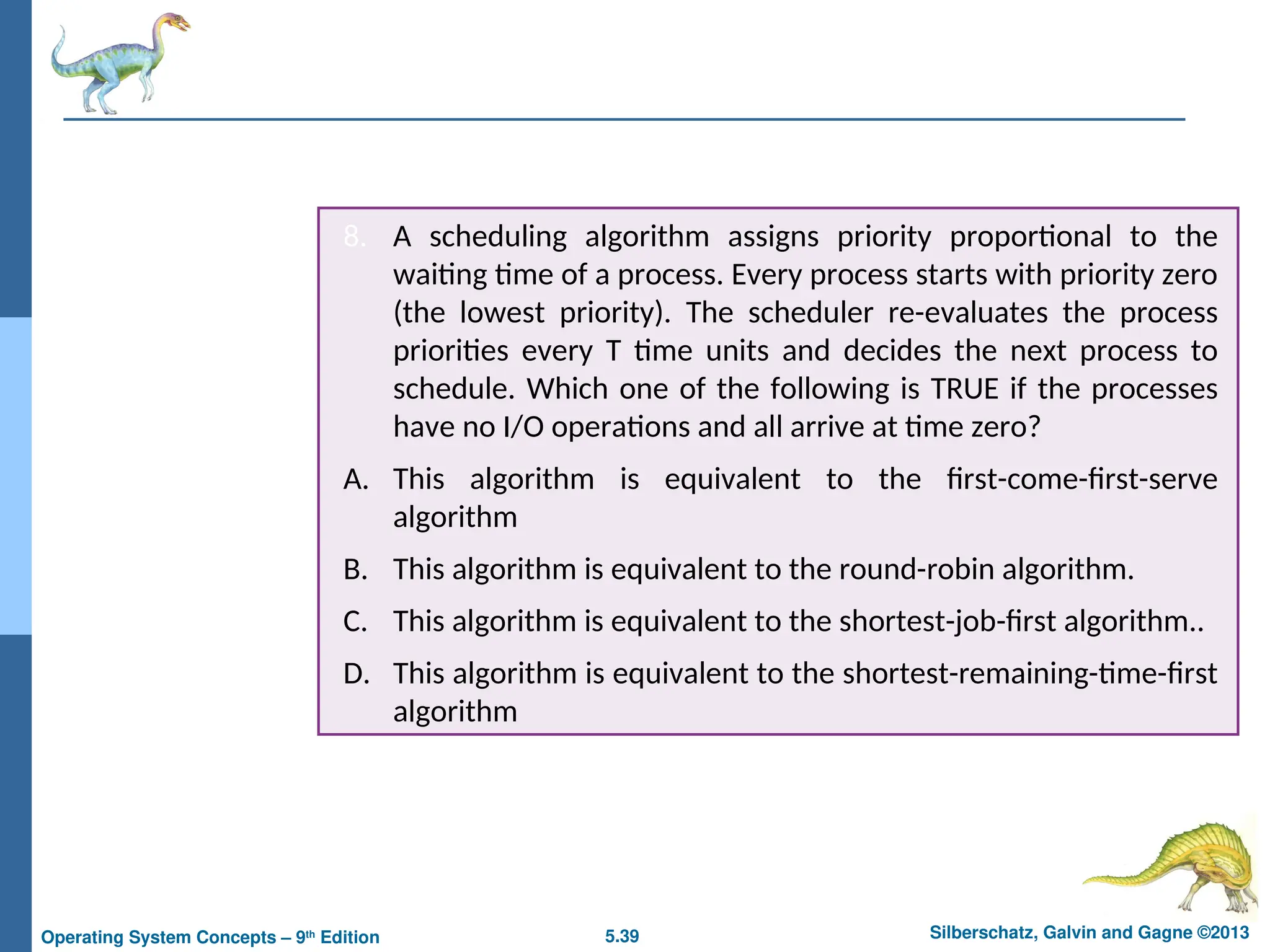 5.39 Silberschatz, Galvin and Gagne ©2013
Operating System Concepts – 9th
Edition
8. A scheduling algorithm assigns priority proportional to the
waiting time of a process. Every process starts with priority zero
(the lowest priority). The scheduler re-evaluates the process
priorities every T time units and decides the next process to
schedule. Which one of the following is TRUE if the processes
have no I/O operations and all arrive at time zero?
A. This algorithm is equivalent to the first-come-first-serve
algorithm
B. This algorithm is equivalent to the round-robin algorithm.
C. This algorithm is equivalent to the shortest-job-first algorithm..
D. This algorithm is equivalent to the shortest-remaining-time-first
algorithm
 