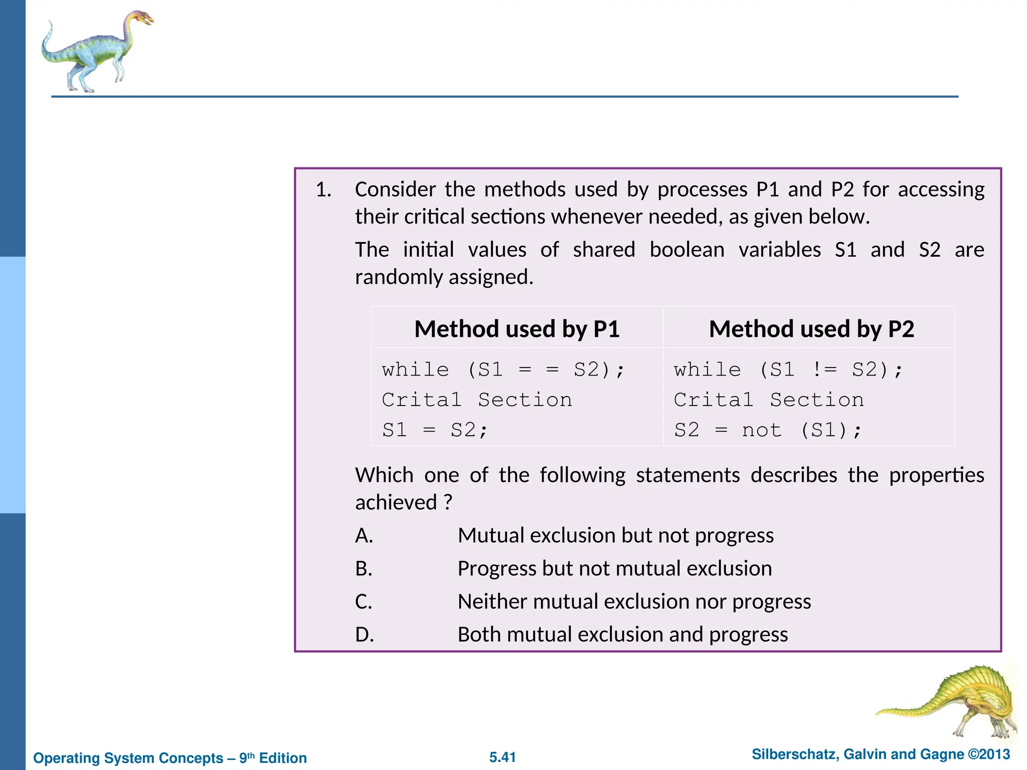 5.41 Silberschatz, Galvin and Gagne ©2013
Operating System Concepts – 9th
Edition
1. Consider the methods used by processes P1 and P2 for accessing
their critical sections whenever needed, as given below.
The initial values of shared boolean variables S1 and S2 are
randomly assigned.
Which one of the following statements describes the properties
achieved ?
A. Mutual exclusion but not progress
B. Progress but not mutual exclusion
C. Neither mutual exclusion nor progress
D. Both mutual exclusion and progress
Method used by P1 Method used by P2
while (S1 = = S2);
Crita1 Section
S1 = S2;
while (S1 != S2);
Crita1 Section
S2 = not (S1);
 