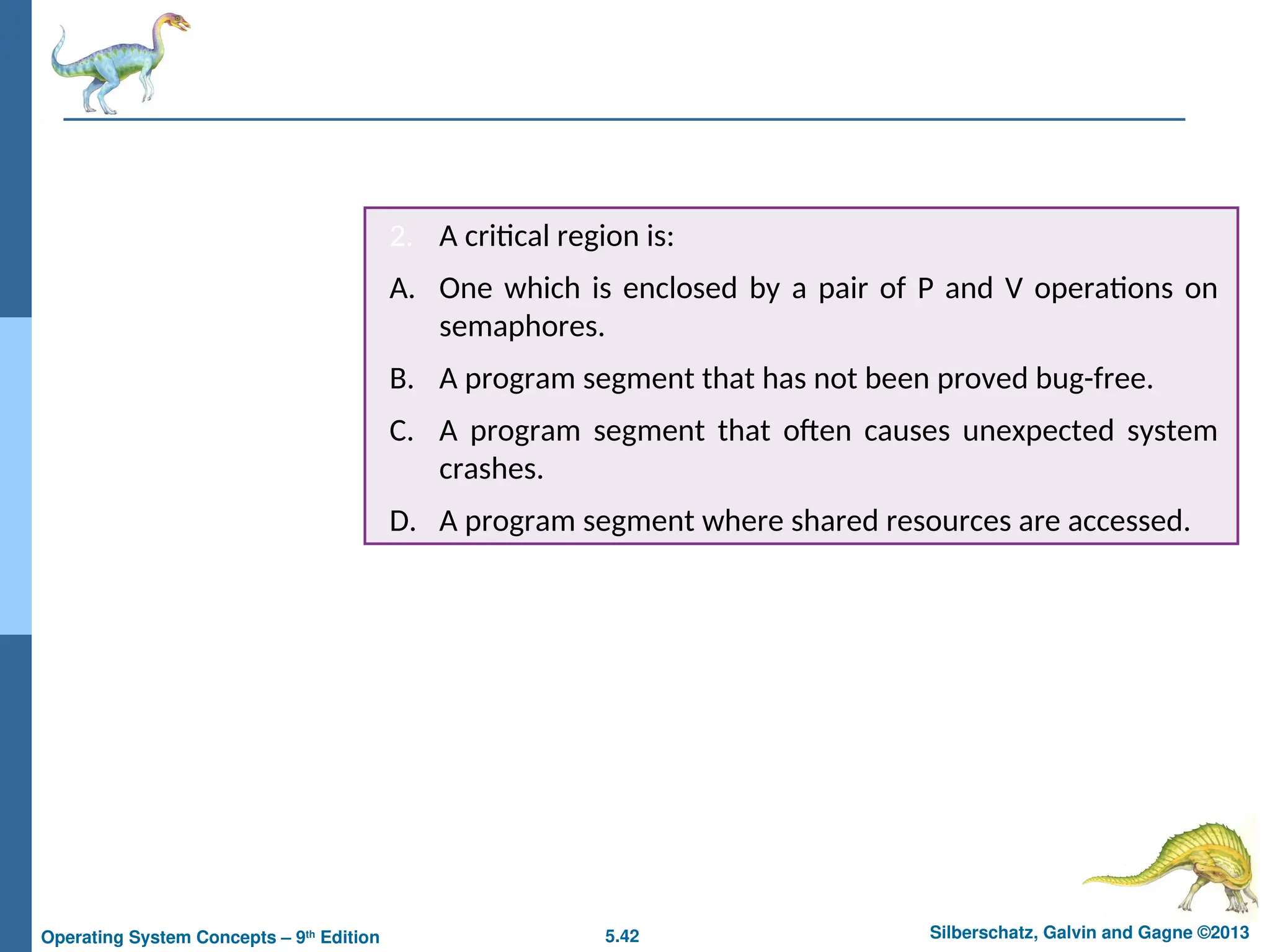 5.42 Silberschatz, Galvin and Gagne ©2013
Operating System Concepts – 9th
Edition
2. A critical region is:
A. One which is enclosed by a pair of P and V operations on
semaphores.
B. A program segment that has not been proved bug-free.
C. A program segment that often causes unexpected system
crashes.
D. A program segment where shared resources are accessed.
 