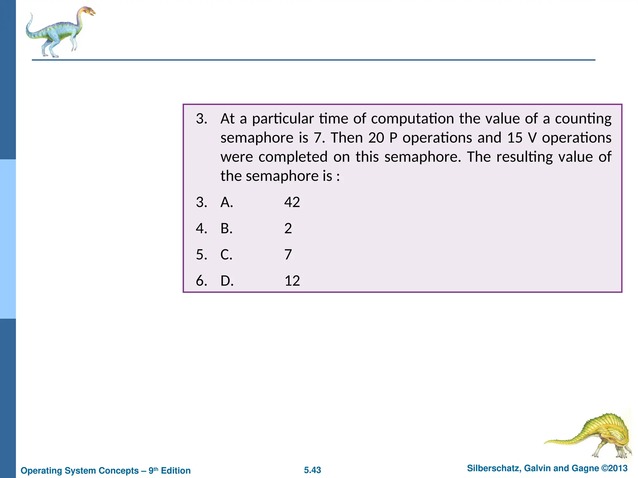 5.43 Silberschatz, Galvin and Gagne ©2013
Operating System Concepts – 9th
Edition
3. At a particular time of computation the value of a counting
semaphore is 7. Then 20 P operations and 15 V operations
were completed on this semaphore. The resulting value of
the semaphore is :
3. A. 42
4. B. 2
5. C. 7
6. D. 12
 