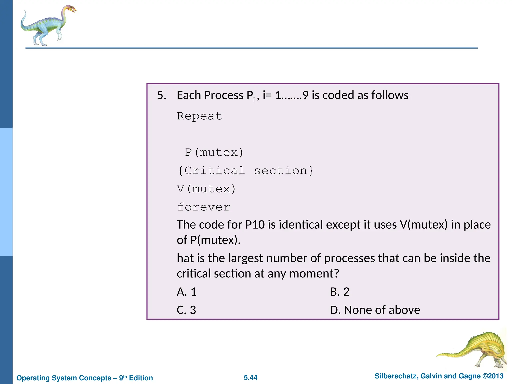 5.44 Silberschatz, Galvin and Gagne ©2013
Operating System Concepts – 9th
Edition
5. Each Process Pi , i= 1…….9 is coded as follows
Repeat
P(mutex)
{Critical section}
V(mutex)
forever
The code for P10 is identical except it uses V(mutex) in place
of P(mutex).
hat is the largest number of processes that can be inside the
critical section at any moment?
A. 1 B. 2
C. 3 D. None of above
 