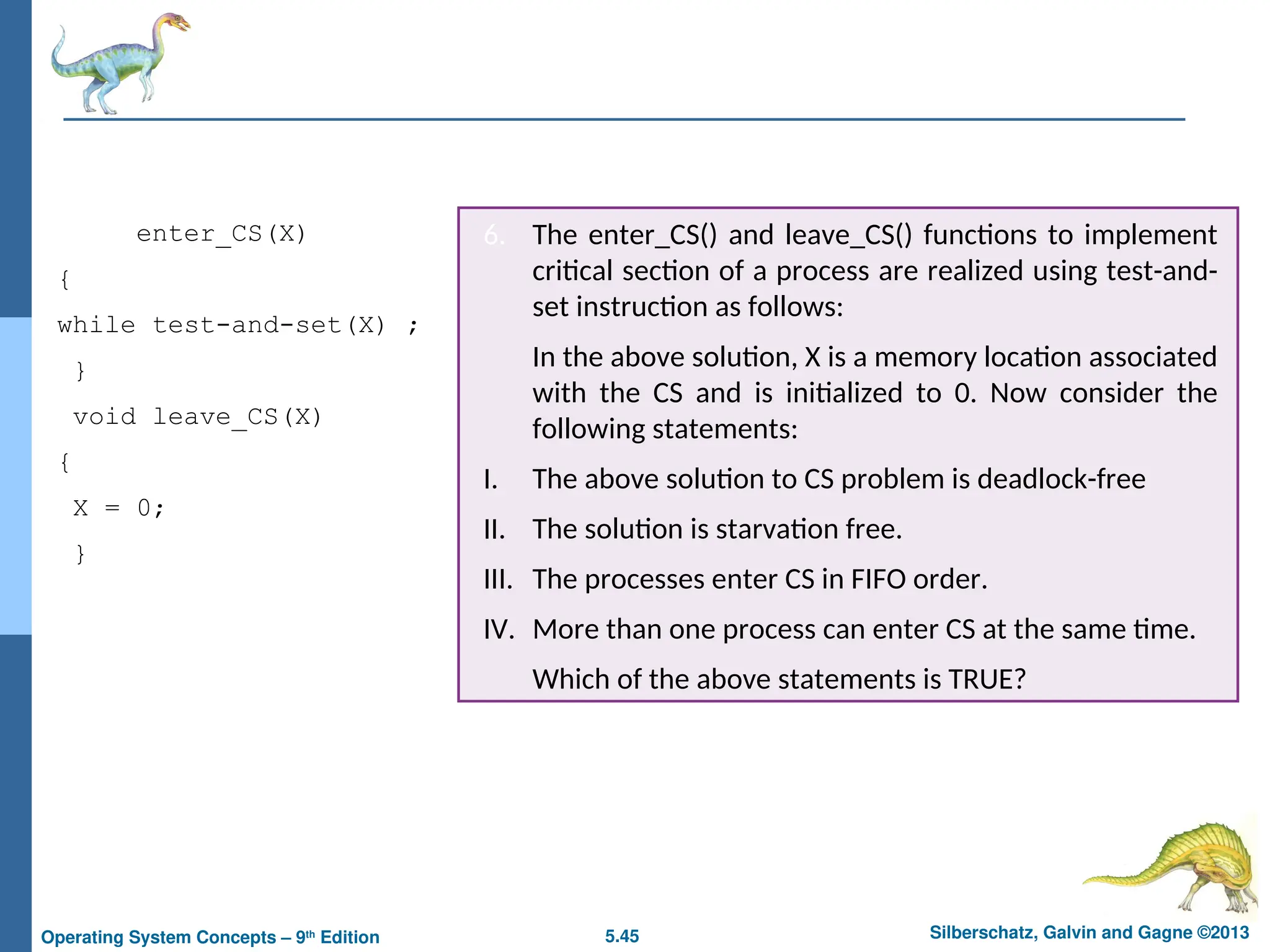 5.45 Silberschatz, Galvin and Gagne ©2013
Operating System Concepts – 9th
Edition
6. The enter_CS() and leave_CS() functions to implement
critical section of a process are realized using test-and-
set instruction as follows:
In the above solution, X is a memory location associated
with the CS and is initialized to 0. Now consider the
following statements:
I. The above solution to CS problem is deadlock-free
II. The solution is starvation free.
III. The processes enter CS in FIFO order.
IV. More than one process can enter CS at the same time.
Which of the above statements is TRUE?
void enter_CS(X)
{
while test-and-set(X) ;
}
void leave_CS(X)
{
X = 0;
}
 