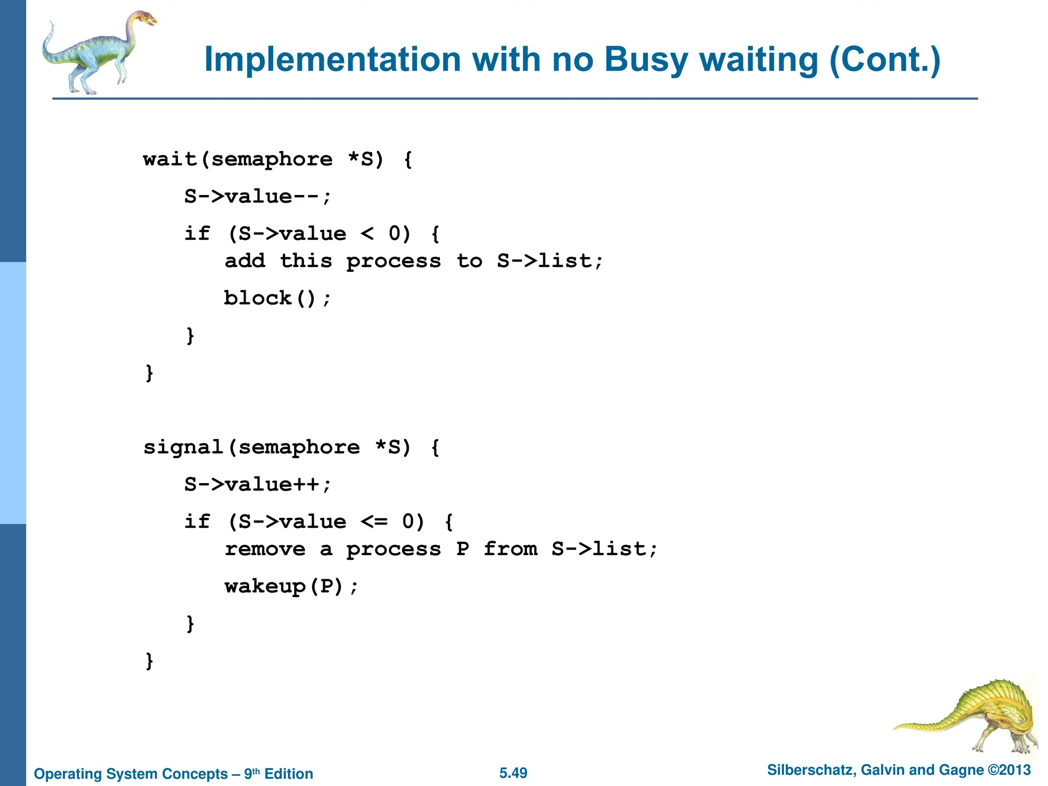 5.49 Silberschatz, Galvin and Gagne ©2013
Operating System Concepts – 9th
Edition
Implementation with no Busy waiting (Cont.)
wait(semaphore *S) {
S->value--;
if (S->value < 0) {
add this process to S->list;
block();
}
}
signal(semaphore *S) {
S->value++;
if (S->value <= 0) {
remove a process P from S->list;
wakeup(P);
}
}
 