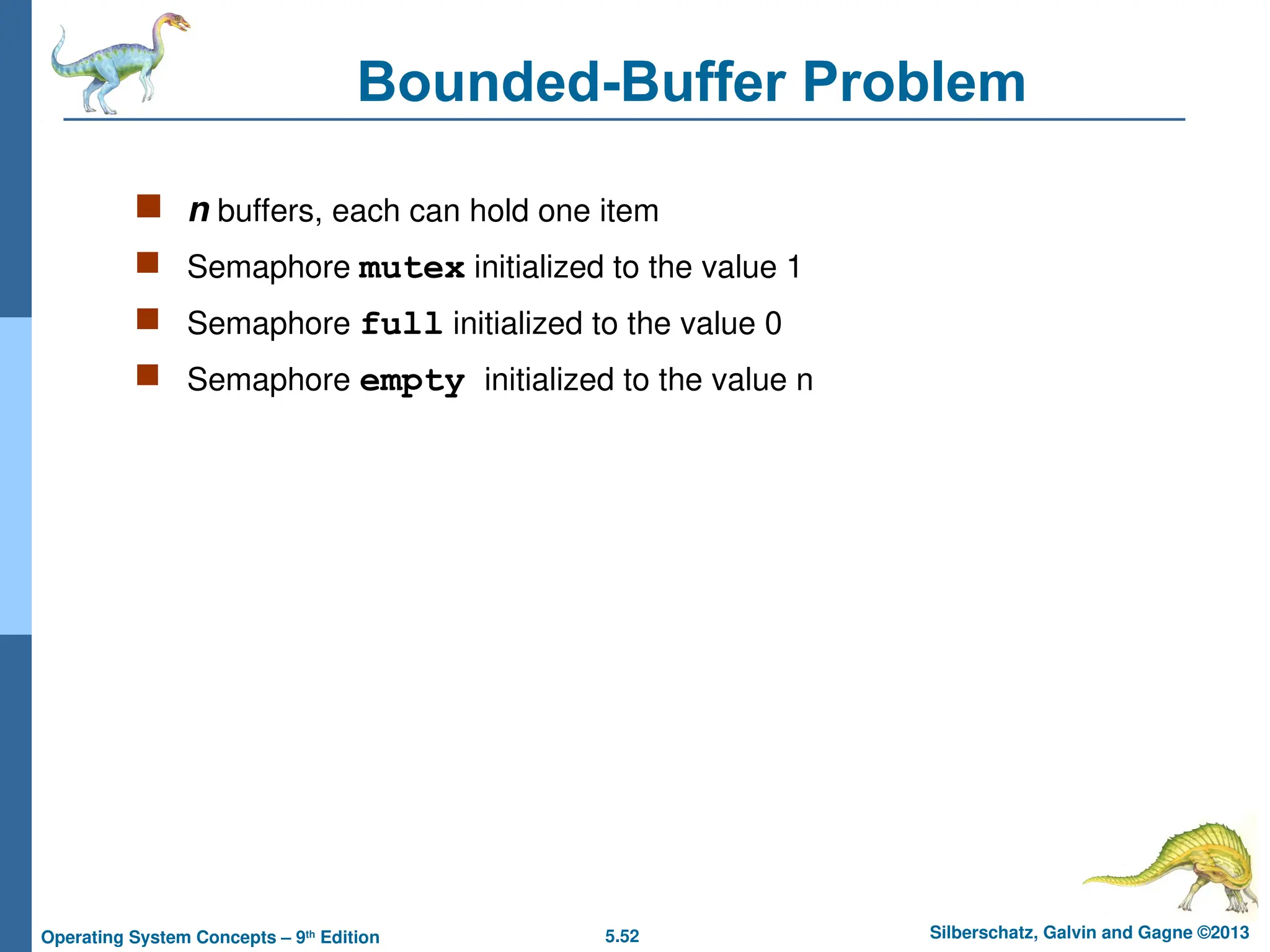 5.52 Silberschatz, Galvin and Gagne ©2013
Operating System Concepts – 9th
Edition
Bounded-Buffer Problem
 n buffers, each can hold one item
 Semaphore mutex initialized to the value 1
 Semaphore full initialized to the value 0
 Semaphore empty initialized to the value n
 