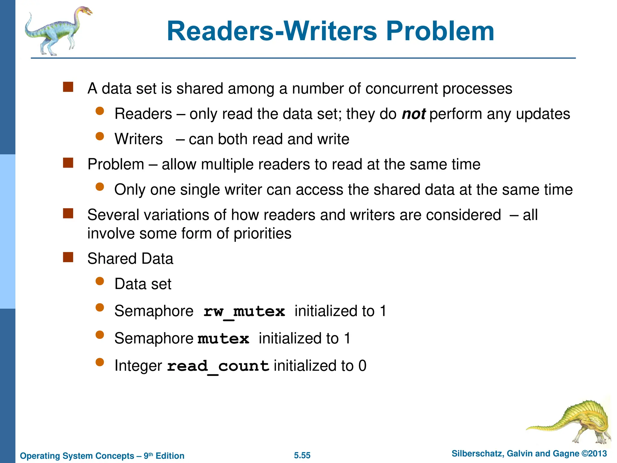5.55 Silberschatz, Galvin and Gagne ©2013
Operating System Concepts – 9th
Edition
Readers-Writers Problem
 A data set is shared among a number of concurrent processes
 Readers – only read the data set; they do not perform any updates
 Writers – can both read and write
 Problem – allow multiple readers to read at the same time
 Only one single writer can access the shared data at the same time
 Several variations of how readers and writers are considered – all
involve some form of priorities
 Shared Data
 Data set
 Semaphore rw_mutex initialized to 1
 Semaphore mutex initialized to 1
 Integer read_count initialized to 0
 