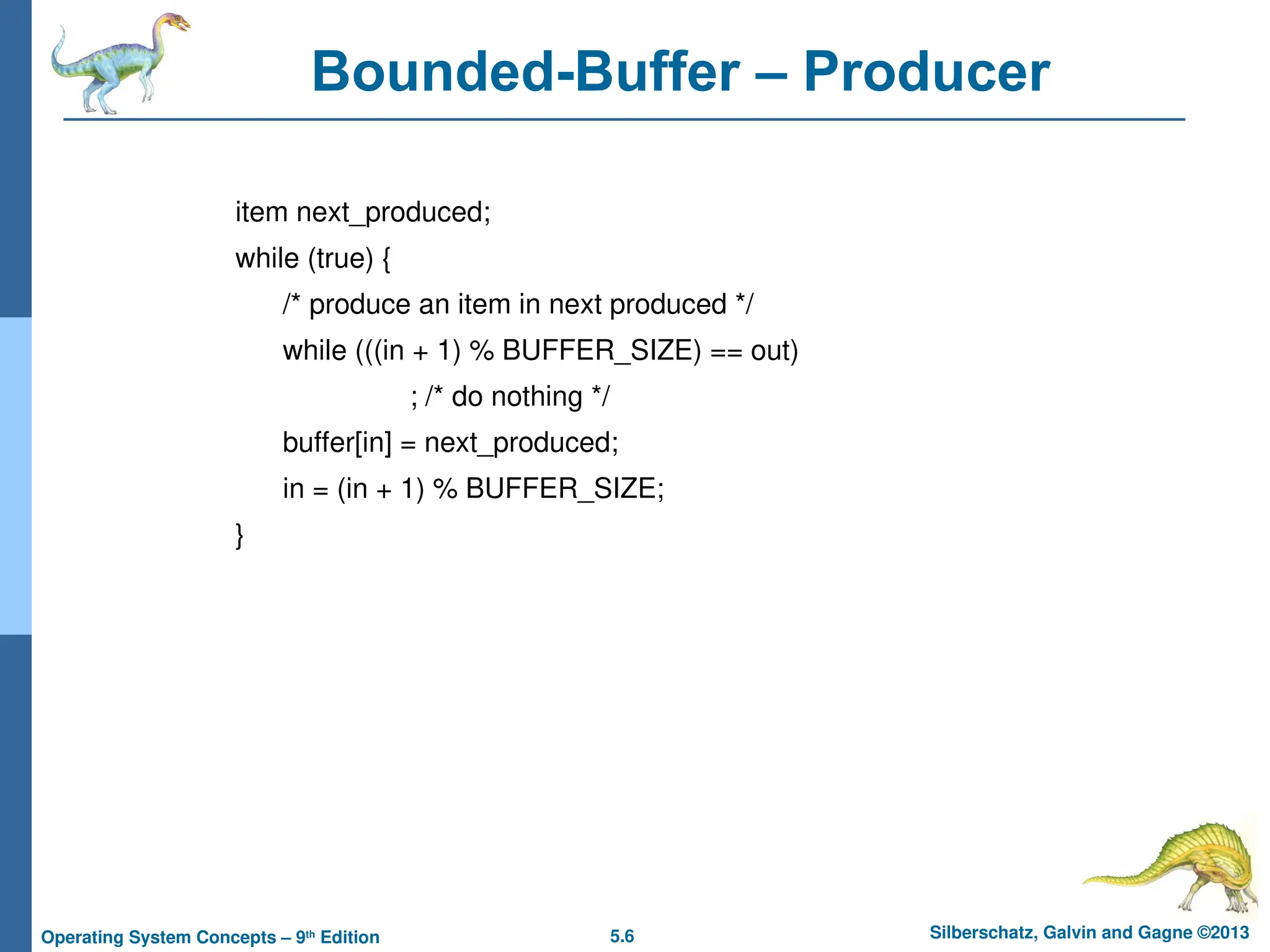 5.6 Silberschatz, Galvin and Gagne ©2013
Operating System Concepts – 9th
Edition
Bounded-Buffer – Producer
item next_produced;
while (true) {
/* produce an item in next produced */
while (((in + 1) % BUFFER_SIZE) == out)
; /* do nothing */
buffer[in] = next_produced;
in = (in + 1) % BUFFER_SIZE;
}
 