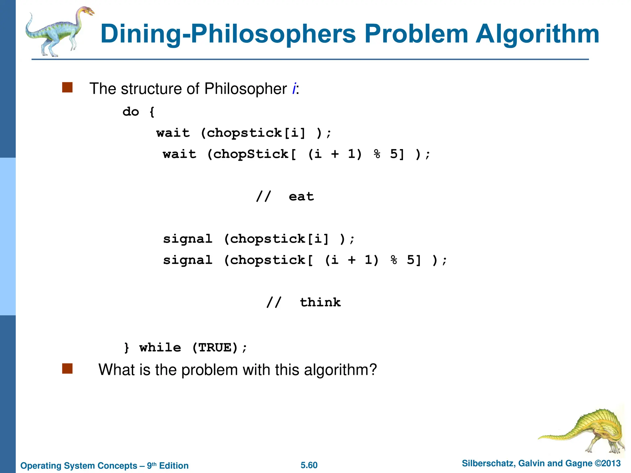 5.60 Silberschatz, Galvin and Gagne ©2013
Operating System Concepts – 9th
Edition
Dining-Philosophers Problem Algorithm
 The structure of Philosopher i:
do {
wait (chopstick[i] );
wait (chopStick[ (i + 1) % 5] );
// eat
signal (chopstick[i] );
signal (chopstick[ (i + 1) % 5] );
// think
} while (TRUE);
 What is the problem with this algorithm?
 