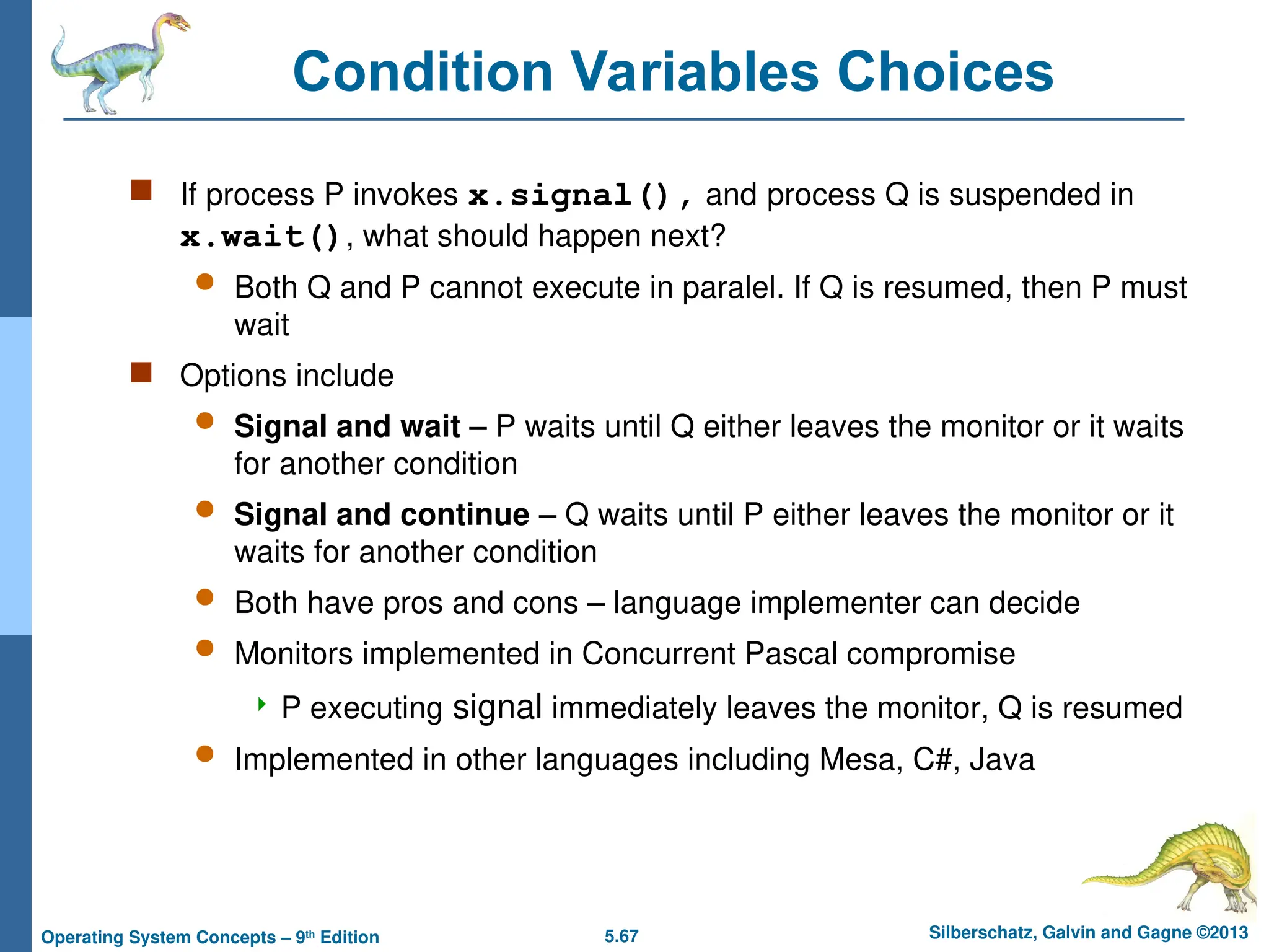 5.67 Silberschatz, Galvin and Gagne ©2013
Operating System Concepts – 9th
Edition
Condition Variables Choices
 If process P invokes x.signal(), and process Q is suspended in
x.wait(), what should happen next?
 Both Q and P cannot execute in paralel. If Q is resumed, then P must
wait
 Options include
 Signal and wait – P waits until Q either leaves the monitor or it waits
for another condition
 Signal and continue – Q waits until P either leaves the monitor or it
waits for another condition
 Both have pros and cons – language implementer can decide
 Monitors implemented in Concurrent Pascal compromise
 P executing signal immediately leaves the monitor, Q is resumed
 Implemented in other languages including Mesa, C#, Java
 